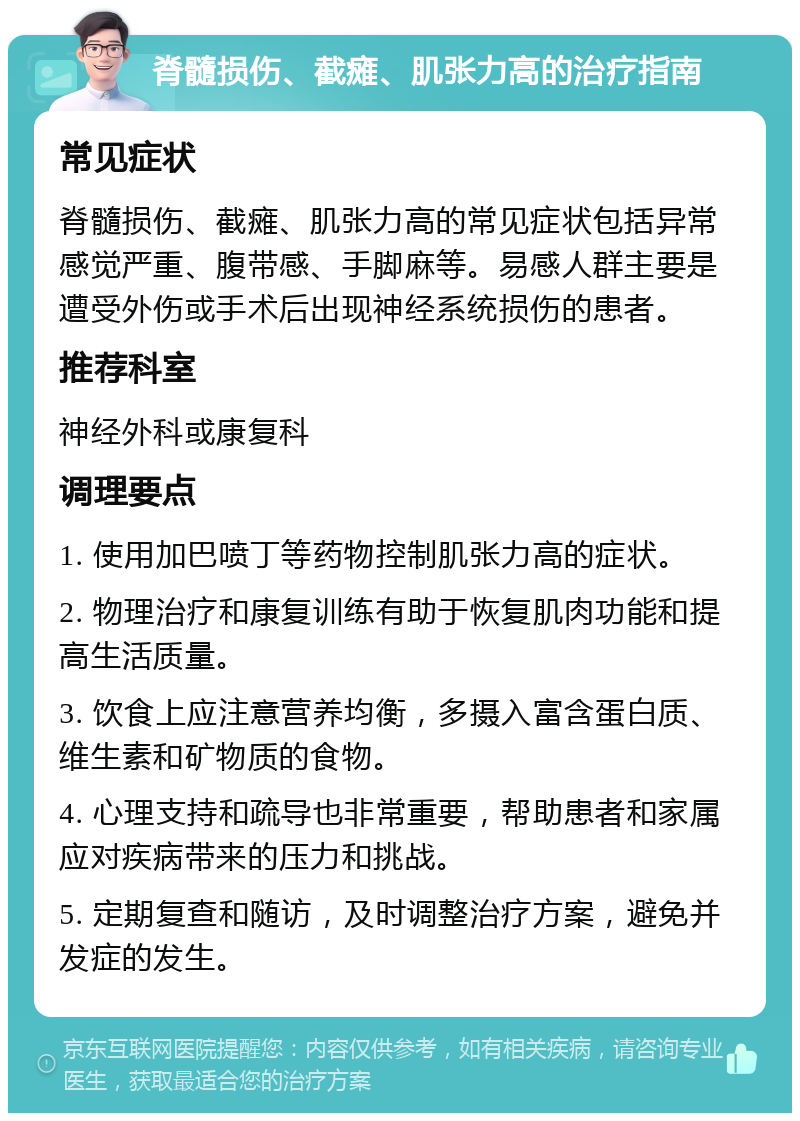 脊髓损伤、截瘫、肌张力高的治疗指南 常见症状 脊髓损伤、截瘫、肌张力高的常见症状包括异常感觉严重、腹带感、手脚麻等。易感人群主要是遭受外伤或手术后出现神经系统损伤的患者。 推荐科室 神经外科或康复科 调理要点 1. 使用加巴喷丁等药物控制肌张力高的症状。 2. 物理治疗和康复训练有助于恢复肌肉功能和提高生活质量。 3. 饮食上应注意营养均衡，多摄入富含蛋白质、维生素和矿物质的食物。 4. 心理支持和疏导也非常重要，帮助患者和家属应对疾病带来的压力和挑战。 5. 定期复查和随访，及时调整治疗方案，避免并发症的发生。