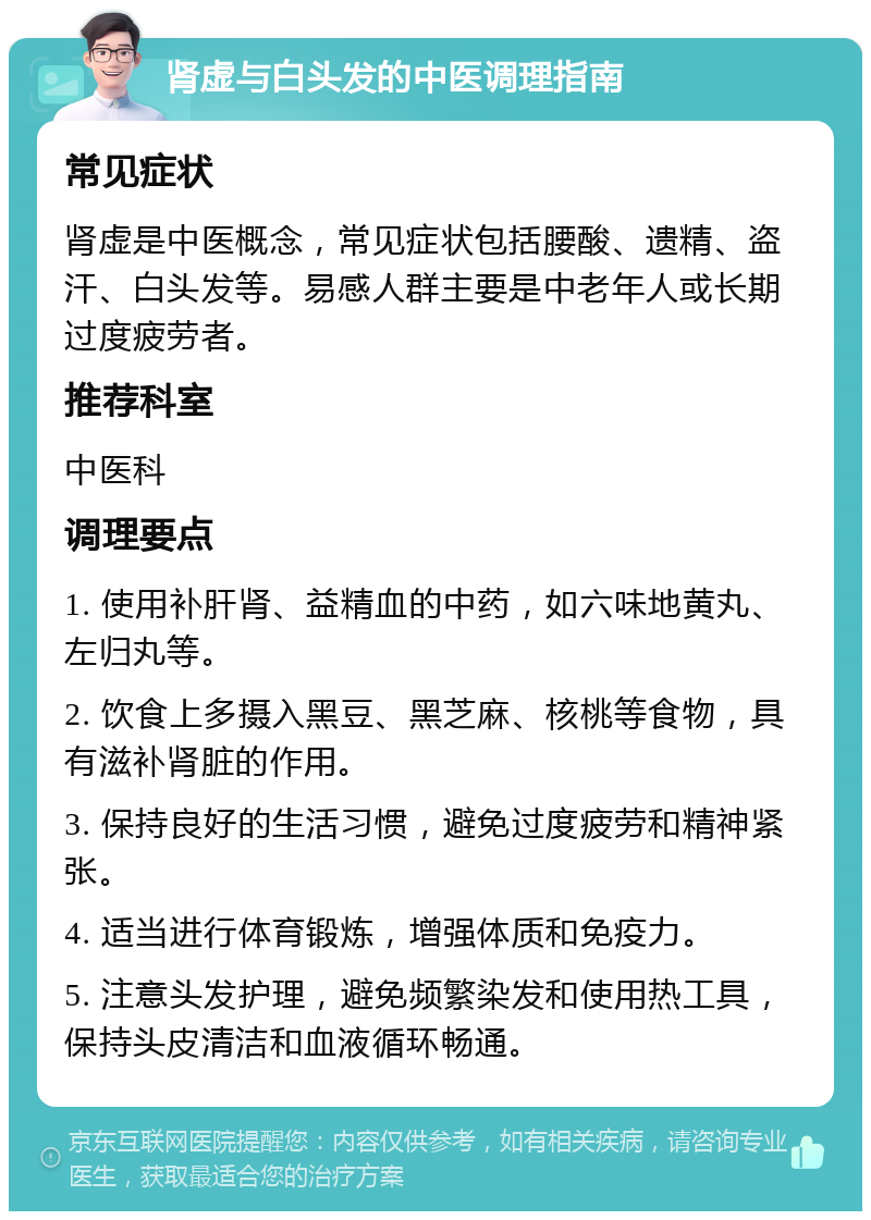 肾虚与白头发的中医调理指南 常见症状 肾虚是中医概念，常见症状包括腰酸、遗精、盗汗、白头发等。易感人群主要是中老年人或长期过度疲劳者。 推荐科室 中医科 调理要点 1. 使用补肝肾、益精血的中药，如六味地黄丸、左归丸等。 2. 饮食上多摄入黑豆、黑芝麻、核桃等食物，具有滋补肾脏的作用。 3. 保持良好的生活习惯，避免过度疲劳和精神紧张。 4. 适当进行体育锻炼，增强体质和免疫力。 5. 注意头发护理，避免频繁染发和使用热工具，保持头皮清洁和血液循环畅通。