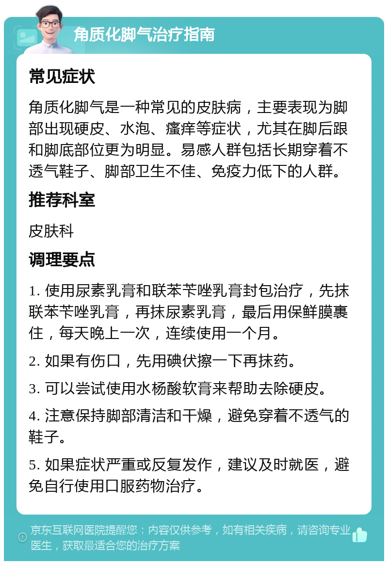 角质化脚气治疗指南 常见症状 角质化脚气是一种常见的皮肤病，主要表现为脚部出现硬皮、水泡、瘙痒等症状，尤其在脚后跟和脚底部位更为明显。易感人群包括长期穿着不透气鞋子、脚部卫生不佳、免疫力低下的人群。 推荐科室 皮肤科 调理要点 1. 使用尿素乳膏和联苯苄唑乳膏封包治疗，先抹联苯苄唑乳膏，再抹尿素乳膏，最后用保鲜膜裹住，每天晚上一次，连续使用一个月。 2. 如果有伤口，先用碘伏擦一下再抹药。 3. 可以尝试使用水杨酸软膏来帮助去除硬皮。 4. 注意保持脚部清洁和干燥，避免穿着不透气的鞋子。 5. 如果症状严重或反复发作，建议及时就医，避免自行使用口服药物治疗。