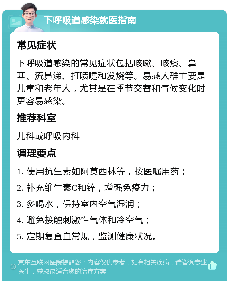 下呼吸道感染就医指南 常见症状 下呼吸道感染的常见症状包括咳嗽、咳痰、鼻塞、流鼻涕、打喷嚏和发烧等。易感人群主要是儿童和老年人，尤其是在季节交替和气候变化时更容易感染。 推荐科室 儿科或呼吸内科 调理要点 1. 使用抗生素如阿莫西林等，按医嘱用药； 2. 补充维生素C和锌，增强免疫力； 3. 多喝水，保持室内空气湿润； 4. 避免接触刺激性气体和冷空气； 5. 定期复查血常规，监测健康状况。