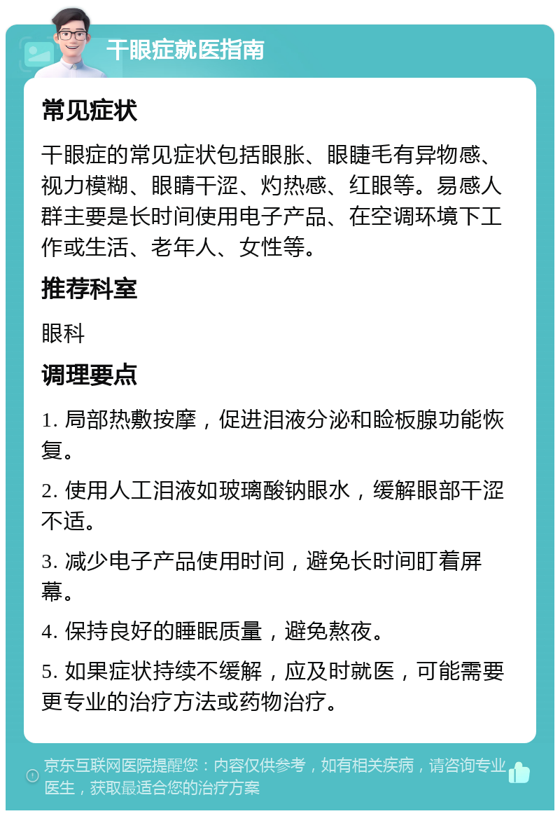 干眼症就医指南 常见症状 干眼症的常见症状包括眼胀、眼睫毛有异物感、视力模糊、眼睛干涩、灼热感、红眼等。易感人群主要是长时间使用电子产品、在空调环境下工作或生活、老年人、女性等。 推荐科室 眼科 调理要点 1. 局部热敷按摩，促进泪液分泌和睑板腺功能恢复。 2. 使用人工泪液如玻璃酸钠眼水，缓解眼部干涩不适。 3. 减少电子产品使用时间，避免长时间盯着屏幕。 4. 保持良好的睡眠质量，避免熬夜。 5. 如果症状持续不缓解，应及时就医，可能需要更专业的治疗方法或药物治疗。