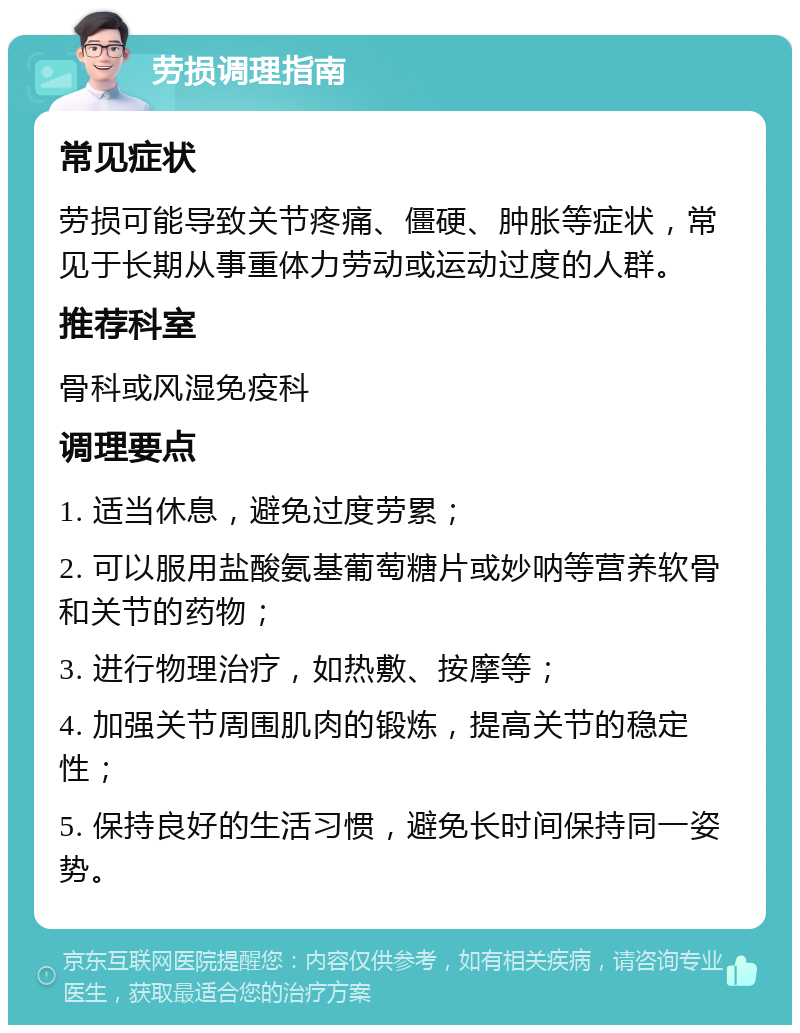 劳损调理指南 常见症状 劳损可能导致关节疼痛、僵硬、肿胀等症状，常见于长期从事重体力劳动或运动过度的人群。 推荐科室 骨科或风湿免疫科 调理要点 1. 适当休息，避免过度劳累； 2. 可以服用盐酸氨基葡萄糖片或妙呐等营养软骨和关节的药物； 3. 进行物理治疗，如热敷、按摩等； 4. 加强关节周围肌肉的锻炼，提高关节的稳定性； 5. 保持良好的生活习惯，避免长时间保持同一姿势。