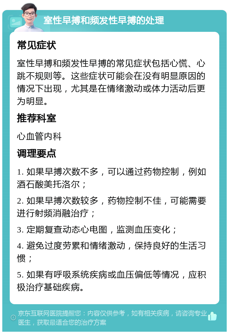 室性早搏和频发性早搏的处理 常见症状 室性早搏和频发性早搏的常见症状包括心慌、心跳不规则等。这些症状可能会在没有明显原因的情况下出现，尤其是在情绪激动或体力活动后更为明显。 推荐科室 心血管内科 调理要点 1. 如果早搏次数不多，可以通过药物控制，例如酒石酸美托洛尔； 2. 如果早搏次数较多，药物控制不佳，可能需要进行射频消融治疗； 3. 定期复查动态心电图，监测血压变化； 4. 避免过度劳累和情绪激动，保持良好的生活习惯； 5. 如果有呼吸系统疾病或血压偏低等情况，应积极治疗基础疾病。