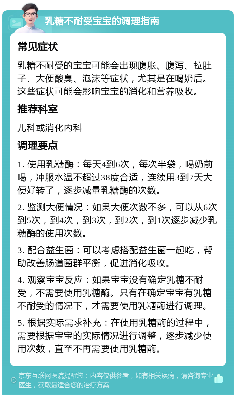 乳糖不耐受宝宝的调理指南 常见症状 乳糖不耐受的宝宝可能会出现腹胀、腹泻、拉肚子、大便酸臭、泡沫等症状，尤其是在喝奶后。这些症状可能会影响宝宝的消化和营养吸收。 推荐科室 儿科或消化内科 调理要点 1. 使用乳糖酶：每天4到6次，每次半袋，喝奶前喝，冲服水温不超过38度合适，连续用3到7天大便好转了，逐步减量乳糖酶的次数。 2. 监测大便情况：如果大便次数不多，可以从6次到5次，到4次，到3次，到2次，到1次逐步减少乳糖酶的使用次数。 3. 配合益生菌：可以考虑搭配益生菌一起吃，帮助改善肠道菌群平衡，促进消化吸收。 4. 观察宝宝反应：如果宝宝没有确定乳糖不耐受，不需要使用乳糖酶。只有在确定宝宝有乳糖不耐受的情况下，才需要使用乳糖酶进行调理。 5. 根据实际需求补充：在使用乳糖酶的过程中，需要根据宝宝的实际情况进行调整，逐步减少使用次数，直至不再需要使用乳糖酶。