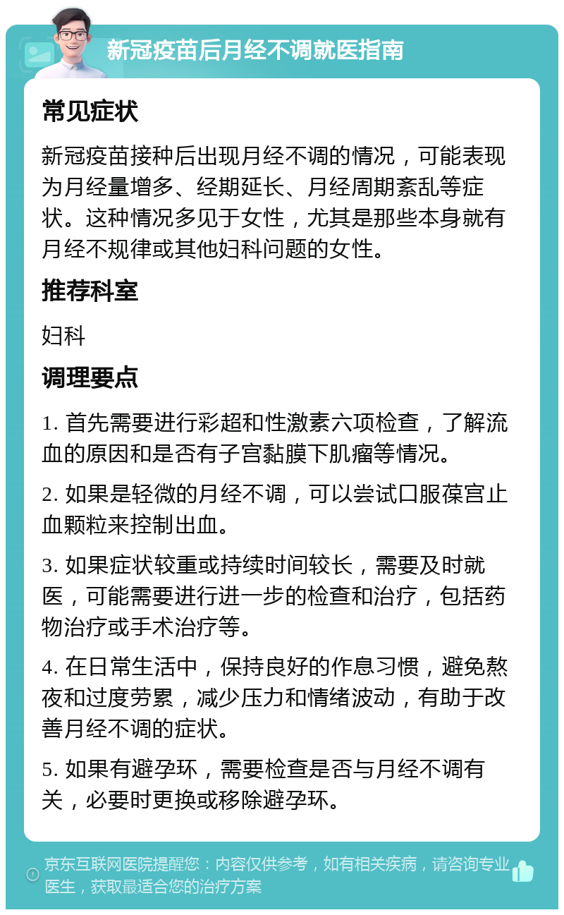 新冠疫苗后月经不调就医指南 常见症状 新冠疫苗接种后出现月经不调的情况，可能表现为月经量增多、经期延长、月经周期紊乱等症状。这种情况多见于女性，尤其是那些本身就有月经不规律或其他妇科问题的女性。 推荐科室 妇科 调理要点 1. 首先需要进行彩超和性激素六项检查，了解流血的原因和是否有子宫黏膜下肌瘤等情况。 2. 如果是轻微的月经不调，可以尝试口服葆宫止血颗粒来控制出血。 3. 如果症状较重或持续时间较长，需要及时就医，可能需要进行进一步的检查和治疗，包括药物治疗或手术治疗等。 4. 在日常生活中，保持良好的作息习惯，避免熬夜和过度劳累，减少压力和情绪波动，有助于改善月经不调的症状。 5. 如果有避孕环，需要检查是否与月经不调有关，必要时更换或移除避孕环。