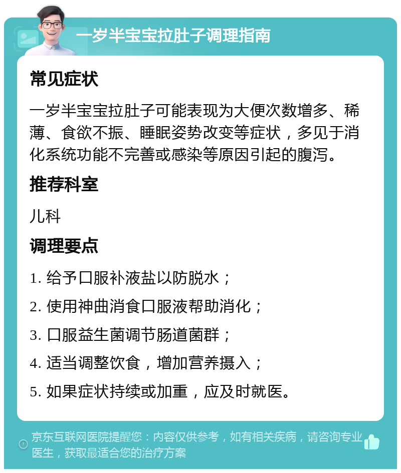 一岁半宝宝拉肚子调理指南 常见症状 一岁半宝宝拉肚子可能表现为大便次数增多、稀薄、食欲不振、睡眠姿势改变等症状，多见于消化系统功能不完善或感染等原因引起的腹泻。 推荐科室 儿科 调理要点 1. 给予口服补液盐以防脱水； 2. 使用神曲消食口服液帮助消化； 3. 口服益生菌调节肠道菌群； 4. 适当调整饮食，增加营养摄入； 5. 如果症状持续或加重，应及时就医。