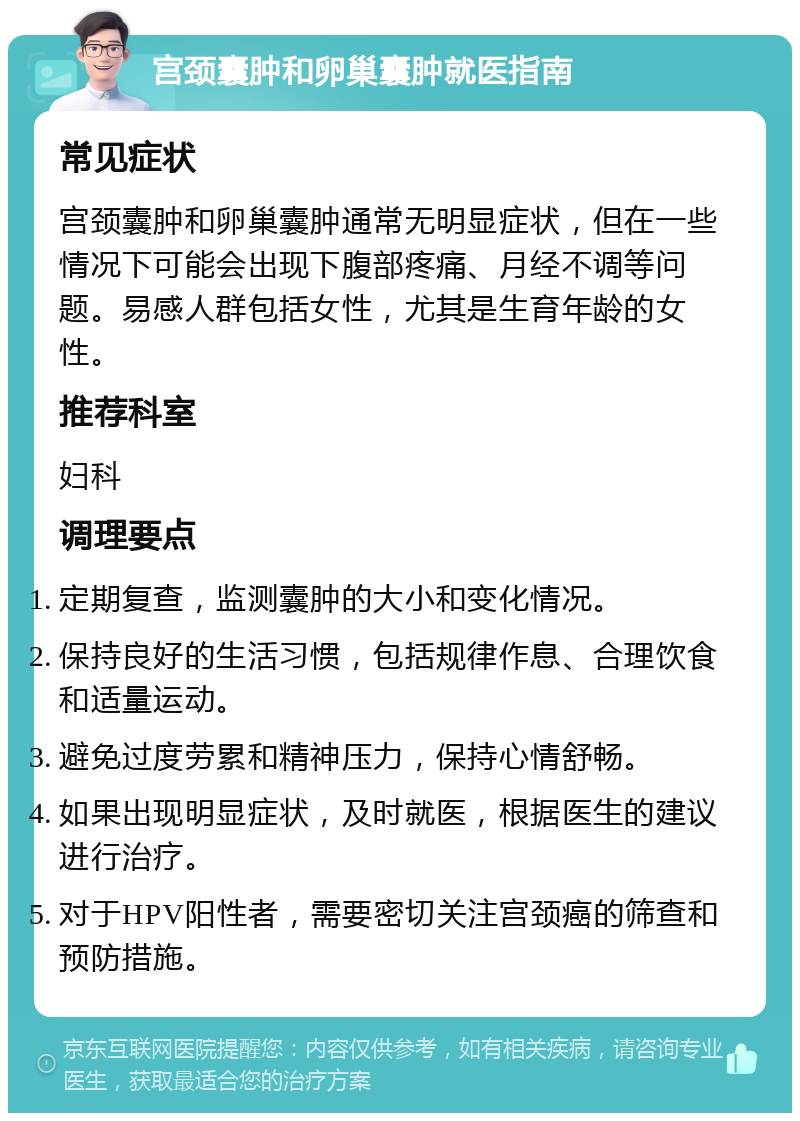 宫颈囊肿和卵巢囊肿就医指南 常见症状 宫颈囊肿和卵巢囊肿通常无明显症状，但在一些情况下可能会出现下腹部疼痛、月经不调等问题。易感人群包括女性，尤其是生育年龄的女性。 推荐科室 妇科 调理要点 定期复查，监测囊肿的大小和变化情况。 保持良好的生活习惯，包括规律作息、合理饮食和适量运动。 避免过度劳累和精神压力，保持心情舒畅。 如果出现明显症状，及时就医，根据医生的建议进行治疗。 对于HPV阳性者，需要密切关注宫颈癌的筛查和预防措施。