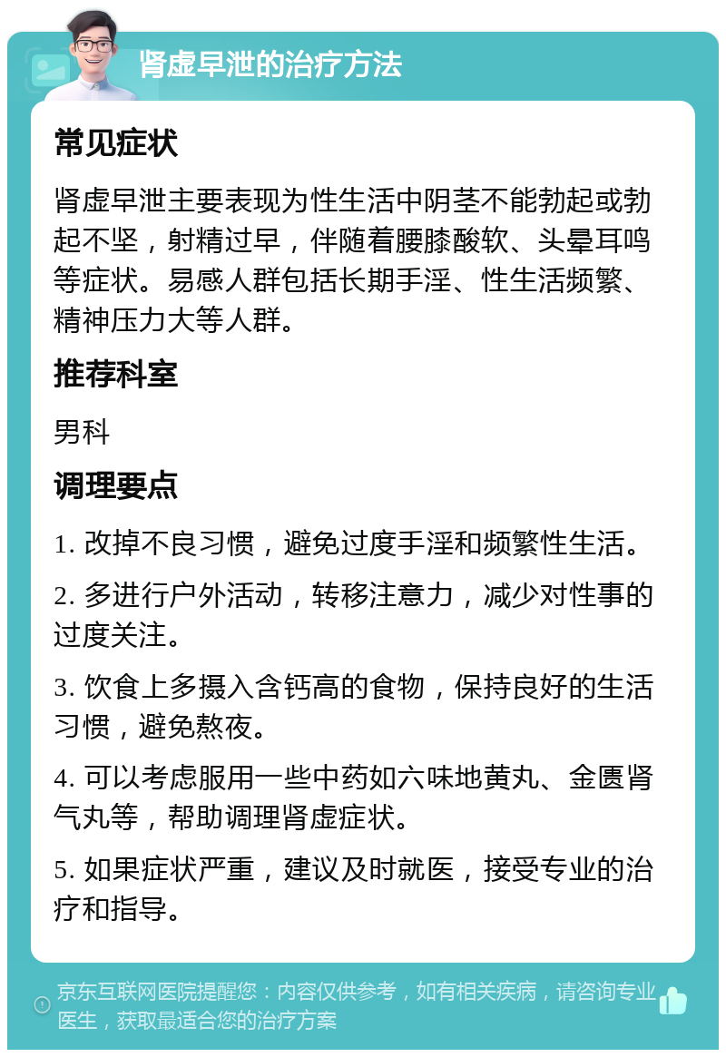 肾虚早泄的治疗方法 常见症状 肾虚早泄主要表现为性生活中阴茎不能勃起或勃起不坚，射精过早，伴随着腰膝酸软、头晕耳鸣等症状。易感人群包括长期手淫、性生活频繁、精神压力大等人群。 推荐科室 男科 调理要点 1. 改掉不良习惯，避免过度手淫和频繁性生活。 2. 多进行户外活动，转移注意力，减少对性事的过度关注。 3. 饮食上多摄入含钙高的食物，保持良好的生活习惯，避免熬夜。 4. 可以考虑服用一些中药如六味地黄丸、金匮肾气丸等，帮助调理肾虚症状。 5. 如果症状严重，建议及时就医，接受专业的治疗和指导。