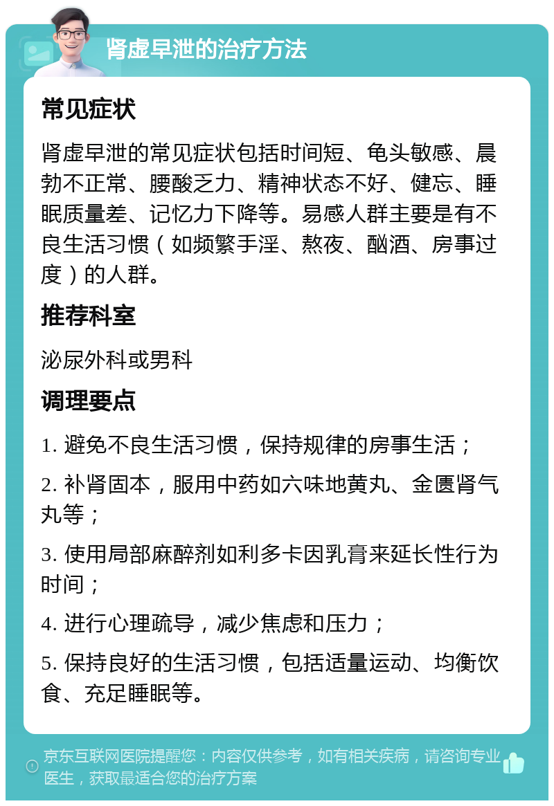 肾虚早泄的治疗方法 常见症状 肾虚早泄的常见症状包括时间短、龟头敏感、晨勃不正常、腰酸乏力、精神状态不好、健忘、睡眠质量差、记忆力下降等。易感人群主要是有不良生活习惯（如频繁手淫、熬夜、酗酒、房事过度）的人群。 推荐科室 泌尿外科或男科 调理要点 1. 避免不良生活习惯，保持规律的房事生活； 2. 补肾固本，服用中药如六味地黄丸、金匮肾气丸等； 3. 使用局部麻醉剂如利多卡因乳膏来延长性行为时间； 4. 进行心理疏导，减少焦虑和压力； 5. 保持良好的生活习惯，包括适量运动、均衡饮食、充足睡眠等。