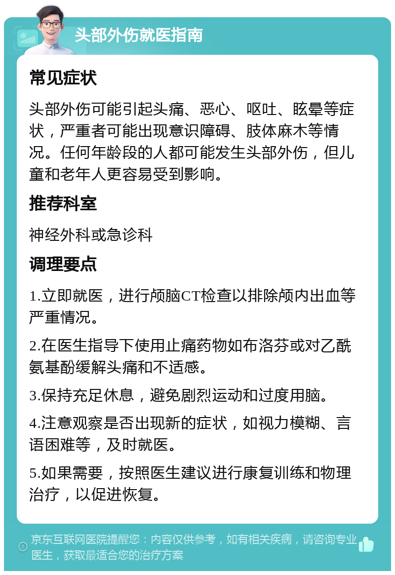 头部外伤就医指南 常见症状 头部外伤可能引起头痛、恶心、呕吐、眩晕等症状，严重者可能出现意识障碍、肢体麻木等情况。任何年龄段的人都可能发生头部外伤，但儿童和老年人更容易受到影响。 推荐科室 神经外科或急诊科 调理要点 1.立即就医，进行颅脑CT检查以排除颅内出血等严重情况。 2.在医生指导下使用止痛药物如布洛芬或对乙酰氨基酚缓解头痛和不适感。 3.保持充足休息，避免剧烈运动和过度用脑。 4.注意观察是否出现新的症状，如视力模糊、言语困难等，及时就医。 5.如果需要，按照医生建议进行康复训练和物理治疗，以促进恢复。