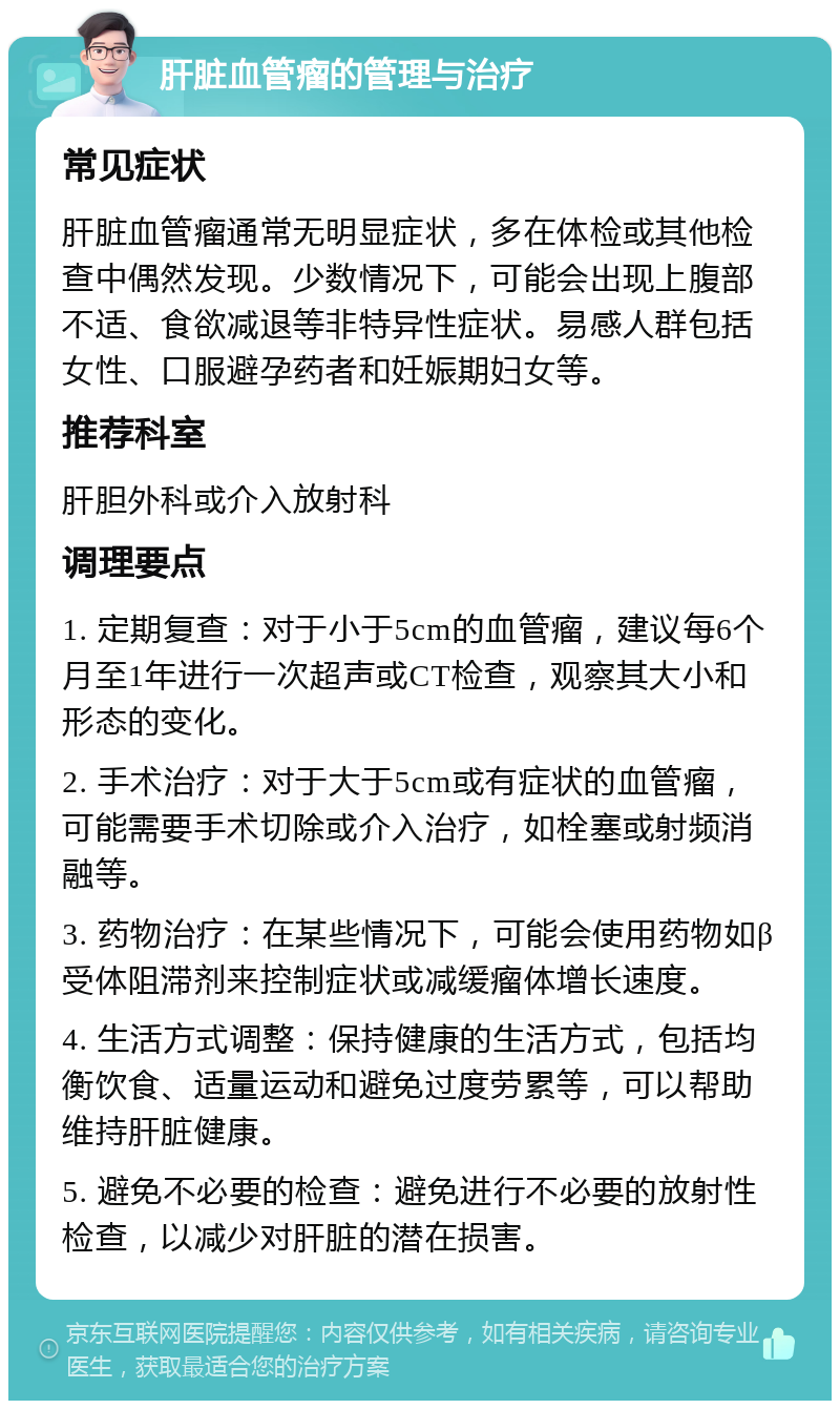 肝脏血管瘤的管理与治疗 常见症状 肝脏血管瘤通常无明显症状，多在体检或其他检查中偶然发现。少数情况下，可能会出现上腹部不适、食欲减退等非特异性症状。易感人群包括女性、口服避孕药者和妊娠期妇女等。 推荐科室 肝胆外科或介入放射科 调理要点 1. 定期复查：对于小于5cm的血管瘤，建议每6个月至1年进行一次超声或CT检查，观察其大小和形态的变化。 2. 手术治疗：对于大于5cm或有症状的血管瘤，可能需要手术切除或介入治疗，如栓塞或射频消融等。 3. 药物治疗：在某些情况下，可能会使用药物如β受体阻滞剂来控制症状或减缓瘤体增长速度。 4. 生活方式调整：保持健康的生活方式，包括均衡饮食、适量运动和避免过度劳累等，可以帮助维持肝脏健康。 5. 避免不必要的检查：避免进行不必要的放射性检查，以减少对肝脏的潜在损害。