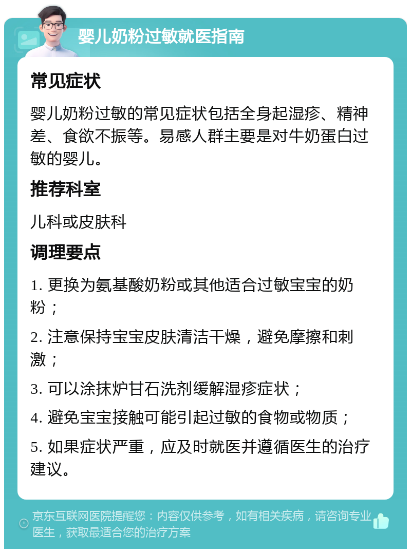 婴儿奶粉过敏就医指南 常见症状 婴儿奶粉过敏的常见症状包括全身起湿疹、精神差、食欲不振等。易感人群主要是对牛奶蛋白过敏的婴儿。 推荐科室 儿科或皮肤科 调理要点 1. 更换为氨基酸奶粉或其他适合过敏宝宝的奶粉； 2. 注意保持宝宝皮肤清洁干燥，避免摩擦和刺激； 3. 可以涂抹炉甘石洗剂缓解湿疹症状； 4. 避免宝宝接触可能引起过敏的食物或物质； 5. 如果症状严重，应及时就医并遵循医生的治疗建议。