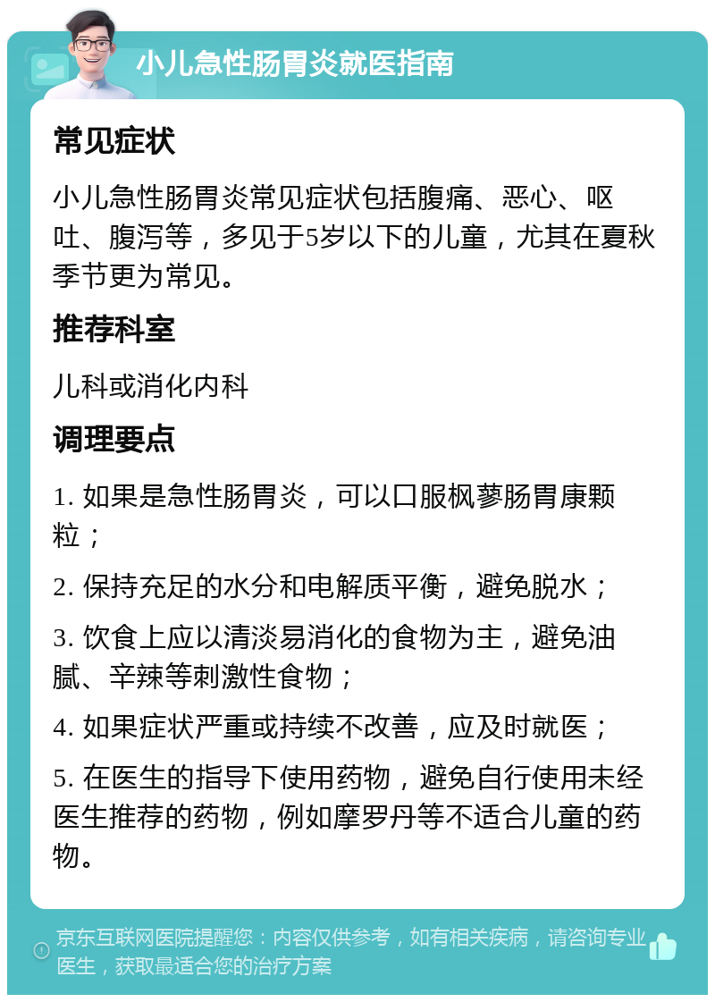 小儿急性肠胃炎就医指南 常见症状 小儿急性肠胃炎常见症状包括腹痛、恶心、呕吐、腹泻等，多见于5岁以下的儿童，尤其在夏秋季节更为常见。 推荐科室 儿科或消化内科 调理要点 1. 如果是急性肠胃炎，可以口服枫蓼肠胃康颗粒； 2. 保持充足的水分和电解质平衡，避免脱水； 3. 饮食上应以清淡易消化的食物为主，避免油腻、辛辣等刺激性食物； 4. 如果症状严重或持续不改善，应及时就医； 5. 在医生的指导下使用药物，避免自行使用未经医生推荐的药物，例如摩罗丹等不适合儿童的药物。