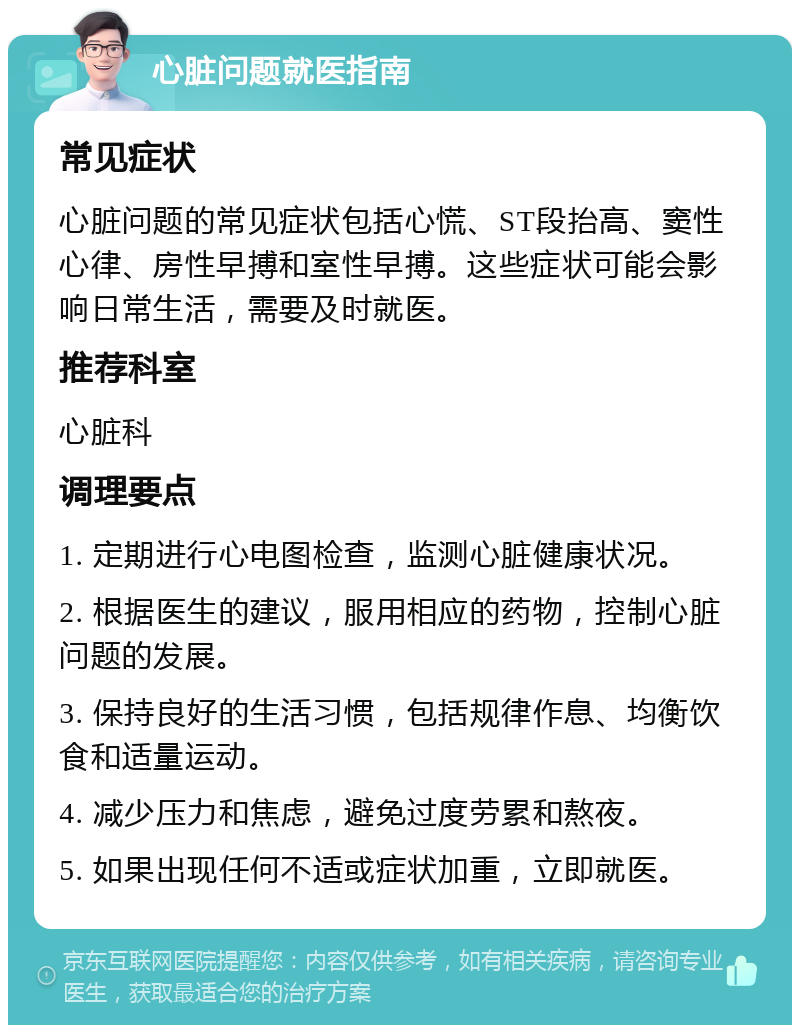 心脏问题就医指南 常见症状 心脏问题的常见症状包括心慌、ST段抬高、窦性心律、房性早搏和室性早搏。这些症状可能会影响日常生活，需要及时就医。 推荐科室 心脏科 调理要点 1. 定期进行心电图检查，监测心脏健康状况。 2. 根据医生的建议，服用相应的药物，控制心脏问题的发展。 3. 保持良好的生活习惯，包括规律作息、均衡饮食和适量运动。 4. 减少压力和焦虑，避免过度劳累和熬夜。 5. 如果出现任何不适或症状加重，立即就医。