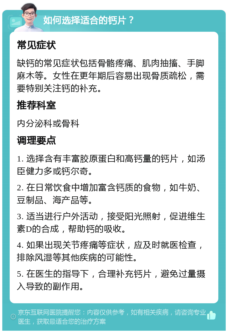 如何选择适合的钙片？ 常见症状 缺钙的常见症状包括骨骼疼痛、肌肉抽搐、手脚麻木等。女性在更年期后容易出现骨质疏松，需要特别关注钙的补充。 推荐科室 内分泌科或骨科 调理要点 1. 选择含有丰富胶原蛋白和高钙量的钙片，如汤臣健力多或钙尔奇。 2. 在日常饮食中增加富含钙质的食物，如牛奶、豆制品、海产品等。 3. 适当进行户外活动，接受阳光照射，促进维生素D的合成，帮助钙的吸收。 4. 如果出现关节疼痛等症状，应及时就医检查，排除风湿等其他疾病的可能性。 5. 在医生的指导下，合理补充钙片，避免过量摄入导致的副作用。