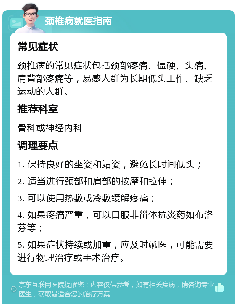 颈椎病就医指南 常见症状 颈椎病的常见症状包括颈部疼痛、僵硬、头痛、肩背部疼痛等，易感人群为长期低头工作、缺乏运动的人群。 推荐科室 骨科或神经内科 调理要点 1. 保持良好的坐姿和站姿，避免长时间低头； 2. 适当进行颈部和肩部的按摩和拉伸； 3. 可以使用热敷或冷敷缓解疼痛； 4. 如果疼痛严重，可以口服非甾体抗炎药如布洛芬等； 5. 如果症状持续或加重，应及时就医，可能需要进行物理治疗或手术治疗。