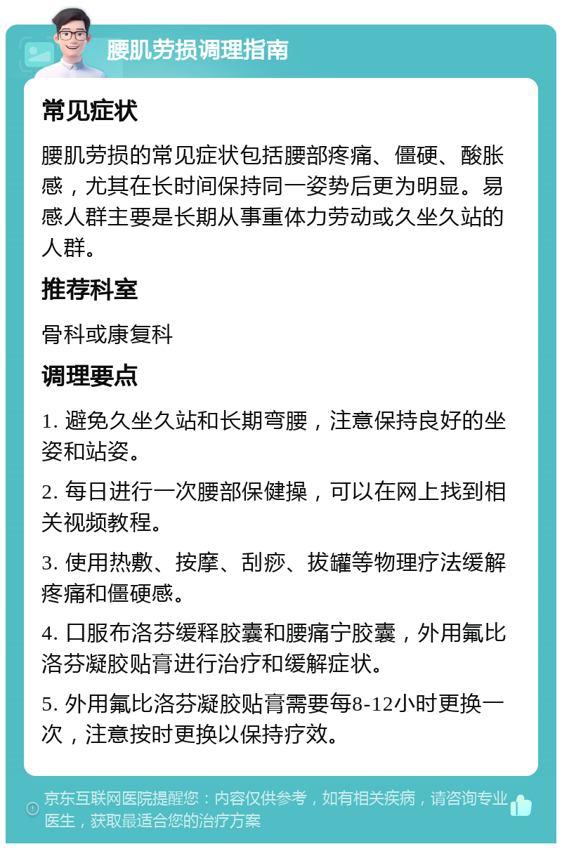 腰肌劳损调理指南 常见症状 腰肌劳损的常见症状包括腰部疼痛、僵硬、酸胀感，尤其在长时间保持同一姿势后更为明显。易感人群主要是长期从事重体力劳动或久坐久站的人群。 推荐科室 骨科或康复科 调理要点 1. 避免久坐久站和长期弯腰，注意保持良好的坐姿和站姿。 2. 每日进行一次腰部保健操，可以在网上找到相关视频教程。 3. 使用热敷、按摩、刮痧、拔罐等物理疗法缓解疼痛和僵硬感。 4. 口服布洛芬缓释胶囊和腰痛宁胶囊，外用氟比洛芬凝胶贴膏进行治疗和缓解症状。 5. 外用氟比洛芬凝胶贴膏需要每8-12小时更换一次，注意按时更换以保持疗效。