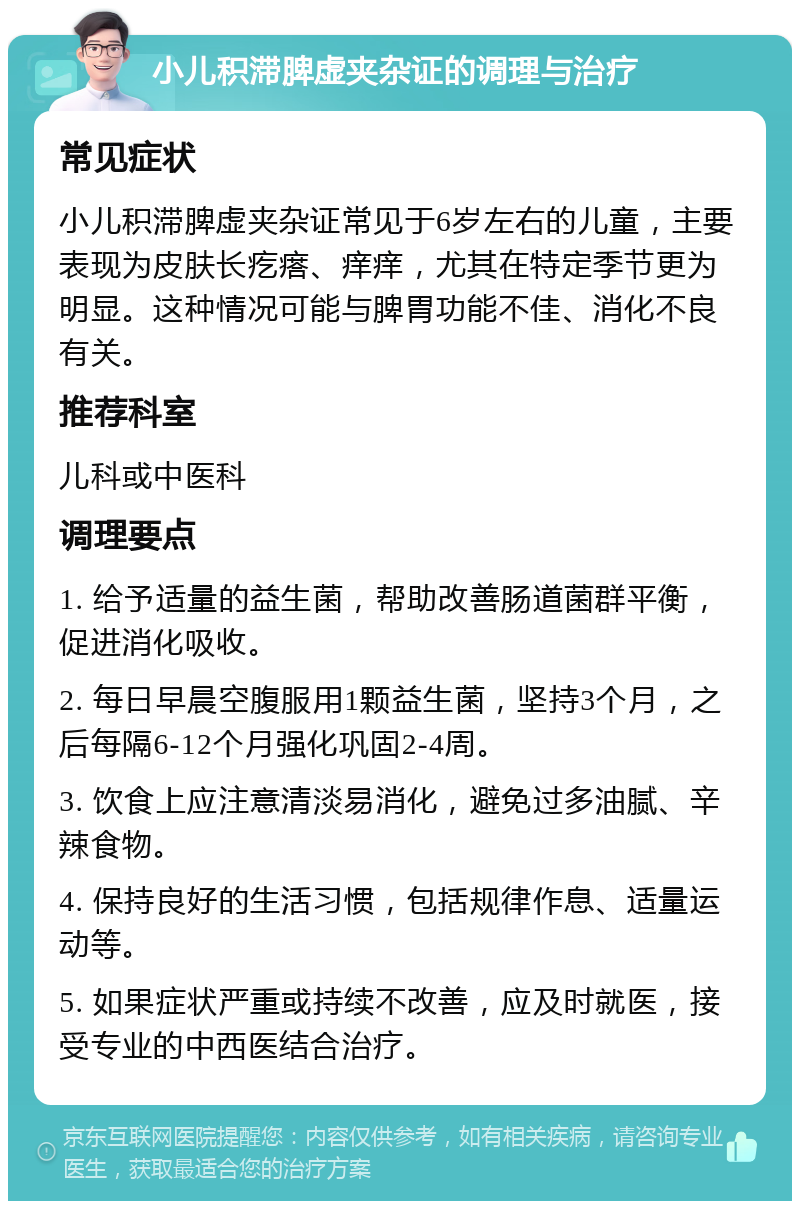 小儿积滞脾虚夹杂证的调理与治疗 常见症状 小儿积滞脾虚夹杂证常见于6岁左右的儿童，主要表现为皮肤长疙瘩、痒痒，尤其在特定季节更为明显。这种情况可能与脾胃功能不佳、消化不良有关。 推荐科室 儿科或中医科 调理要点 1. 给予适量的益生菌，帮助改善肠道菌群平衡，促进消化吸收。 2. 每日早晨空腹服用1颗益生菌，坚持3个月，之后每隔6-12个月强化巩固2-4周。 3. 饮食上应注意清淡易消化，避免过多油腻、辛辣食物。 4. 保持良好的生活习惯，包括规律作息、适量运动等。 5. 如果症状严重或持续不改善，应及时就医，接受专业的中西医结合治疗。