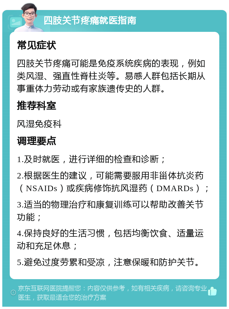 四肢关节疼痛就医指南 常见症状 四肢关节疼痛可能是免疫系统疾病的表现，例如类风湿、强直性脊柱炎等。易感人群包括长期从事重体力劳动或有家族遗传史的人群。 推荐科室 风湿免疫科 调理要点 1.及时就医，进行详细的检查和诊断； 2.根据医生的建议，可能需要服用非甾体抗炎药（NSAIDs）或疾病修饰抗风湿药（DMARDs）； 3.适当的物理治疗和康复训练可以帮助改善关节功能； 4.保持良好的生活习惯，包括均衡饮食、适量运动和充足休息； 5.避免过度劳累和受凉，注意保暖和防护关节。