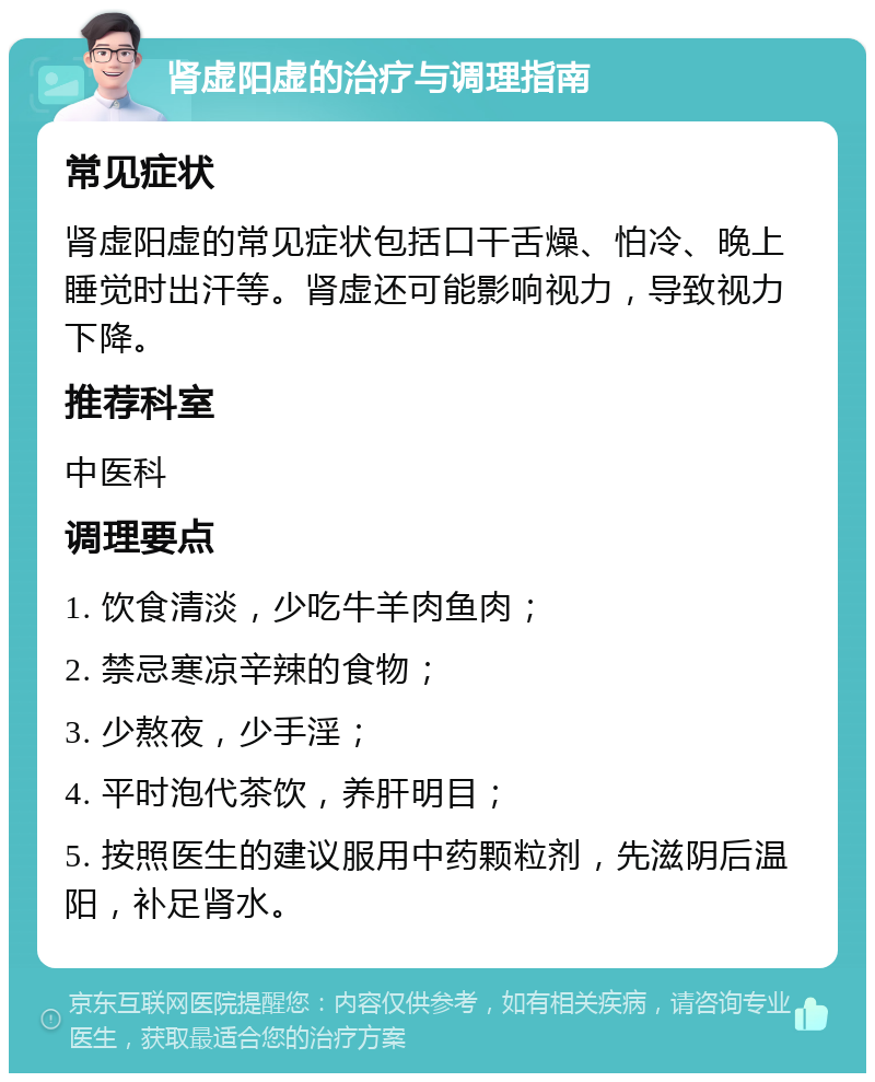 肾虚阳虚的治疗与调理指南 常见症状 肾虚阳虚的常见症状包括口干舌燥、怕冷、晚上睡觉时出汗等。肾虚还可能影响视力，导致视力下降。 推荐科室 中医科 调理要点 1. 饮食清淡，少吃牛羊肉鱼肉； 2. 禁忌寒凉辛辣的食物； 3. 少熬夜，少手淫； 4. 平时泡代茶饮，养肝明目； 5. 按照医生的建议服用中药颗粒剂，先滋阴后温阳，补足肾水。