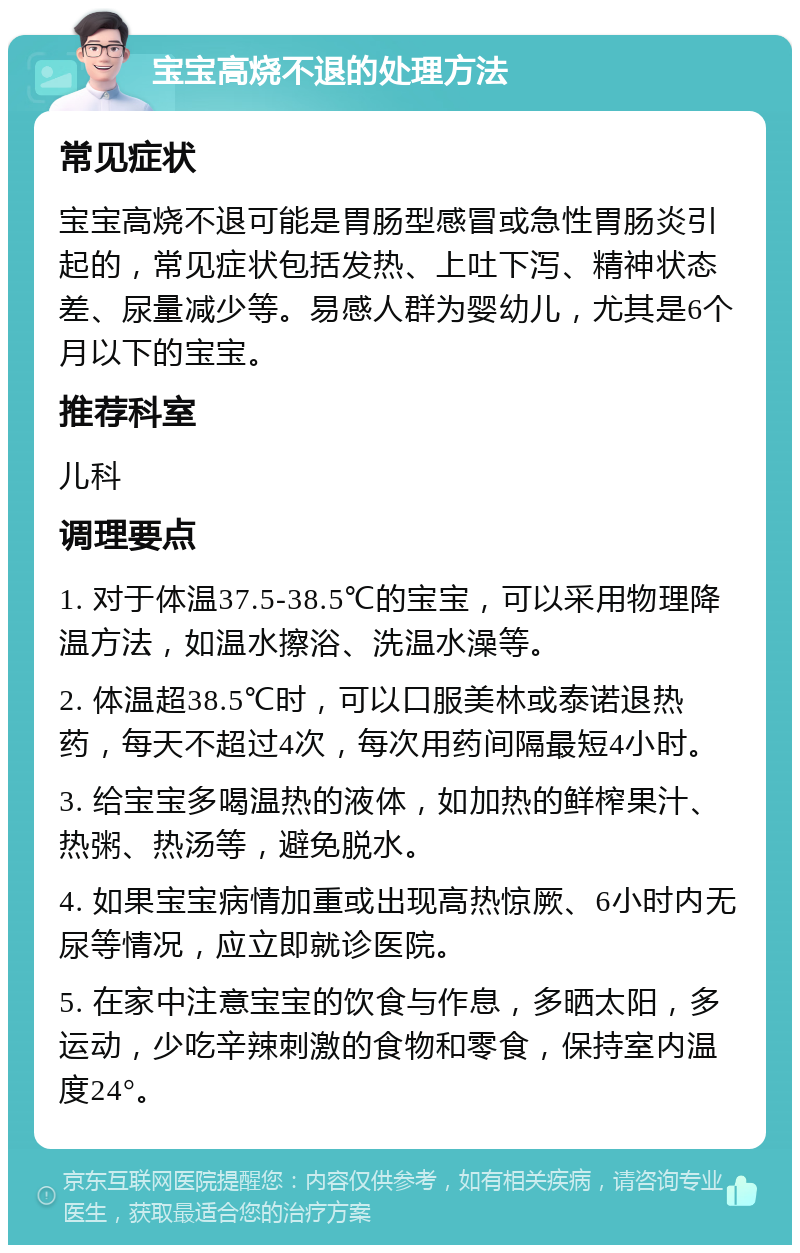 宝宝高烧不退的处理方法 常见症状 宝宝高烧不退可能是胃肠型感冒或急性胃肠炎引起的，常见症状包括发热、上吐下泻、精神状态差、尿量减少等。易感人群为婴幼儿，尤其是6个月以下的宝宝。 推荐科室 儿科 调理要点 1. 对于体温37.5-38.5℃的宝宝，可以采用物理降温方法，如温水擦浴、洗温水澡等。 2. 体温超38.5℃时，可以口服美林或泰诺退热药，每天不超过4次，每次用药间隔最短4小时。 3. 给宝宝多喝温热的液体，如加热的鲜榨果汁、热粥、热汤等，避免脱水。 4. 如果宝宝病情加重或出现高热惊厥、6小时内无尿等情况，应立即就诊医院。 5. 在家中注意宝宝的饮食与作息，多晒太阳，多运动，少吃辛辣刺激的食物和零食，保持室内温度24°。