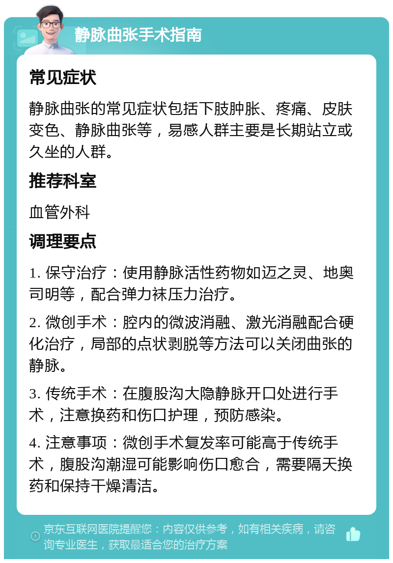 静脉曲张手术指南 常见症状 静脉曲张的常见症状包括下肢肿胀、疼痛、皮肤变色、静脉曲张等，易感人群主要是长期站立或久坐的人群。 推荐科室 血管外科 调理要点 1. 保守治疗：使用静脉活性药物如迈之灵、地奥司明等，配合弹力袜压力治疗。 2. 微创手术：腔内的微波消融、激光消融配合硬化治疗，局部的点状剥脱等方法可以关闭曲张的静脉。 3. 传统手术：在腹股沟大隐静脉开口处进行手术，注意换药和伤口护理，预防感染。 4. 注意事项：微创手术复发率可能高于传统手术，腹股沟潮湿可能影响伤口愈合，需要隔天换药和保持干燥清洁。