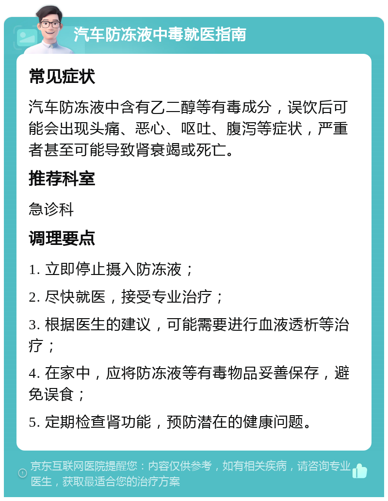 汽车防冻液中毒就医指南 常见症状 汽车防冻液中含有乙二醇等有毒成分，误饮后可能会出现头痛、恶心、呕吐、腹泻等症状，严重者甚至可能导致肾衰竭或死亡。 推荐科室 急诊科 调理要点 1. 立即停止摄入防冻液； 2. 尽快就医，接受专业治疗； 3. 根据医生的建议，可能需要进行血液透析等治疗； 4. 在家中，应将防冻液等有毒物品妥善保存，避免误食； 5. 定期检查肾功能，预防潜在的健康问题。