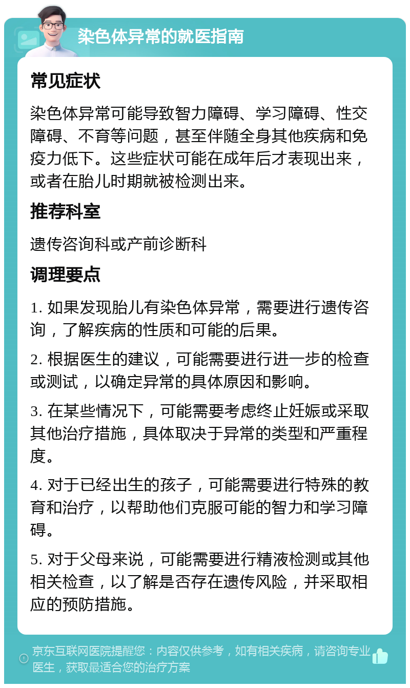 染色体异常的就医指南 常见症状 染色体异常可能导致智力障碍、学习障碍、性交障碍、不育等问题，甚至伴随全身其他疾病和免疫力低下。这些症状可能在成年后才表现出来，或者在胎儿时期就被检测出来。 推荐科室 遗传咨询科或产前诊断科 调理要点 1. 如果发现胎儿有染色体异常，需要进行遗传咨询，了解疾病的性质和可能的后果。 2. 根据医生的建议，可能需要进行进一步的检查或测试，以确定异常的具体原因和影响。 3. 在某些情况下，可能需要考虑终止妊娠或采取其他治疗措施，具体取决于异常的类型和严重程度。 4. 对于已经出生的孩子，可能需要进行特殊的教育和治疗，以帮助他们克服可能的智力和学习障碍。 5. 对于父母来说，可能需要进行精液检测或其他相关检查，以了解是否存在遗传风险，并采取相应的预防措施。