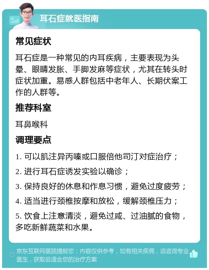 耳石症就医指南 常见症状 耳石症是一种常见的内耳疾病，主要表现为头晕、眼睛发胀、手脚发麻等症状，尤其在转头时症状加重。易感人群包括中老年人、长期伏案工作的人群等。 推荐科室 耳鼻喉科 调理要点 1. 可以肌注异丙嗪或口服倍他司汀对症治疗； 2. 进行耳石症诱发实验以确诊； 3. 保持良好的休息和作息习惯，避免过度疲劳； 4. 适当进行颈椎按摩和放松，缓解颈椎压力； 5. 饮食上注意清淡，避免过咸、过油腻的食物，多吃新鲜蔬菜和水果。