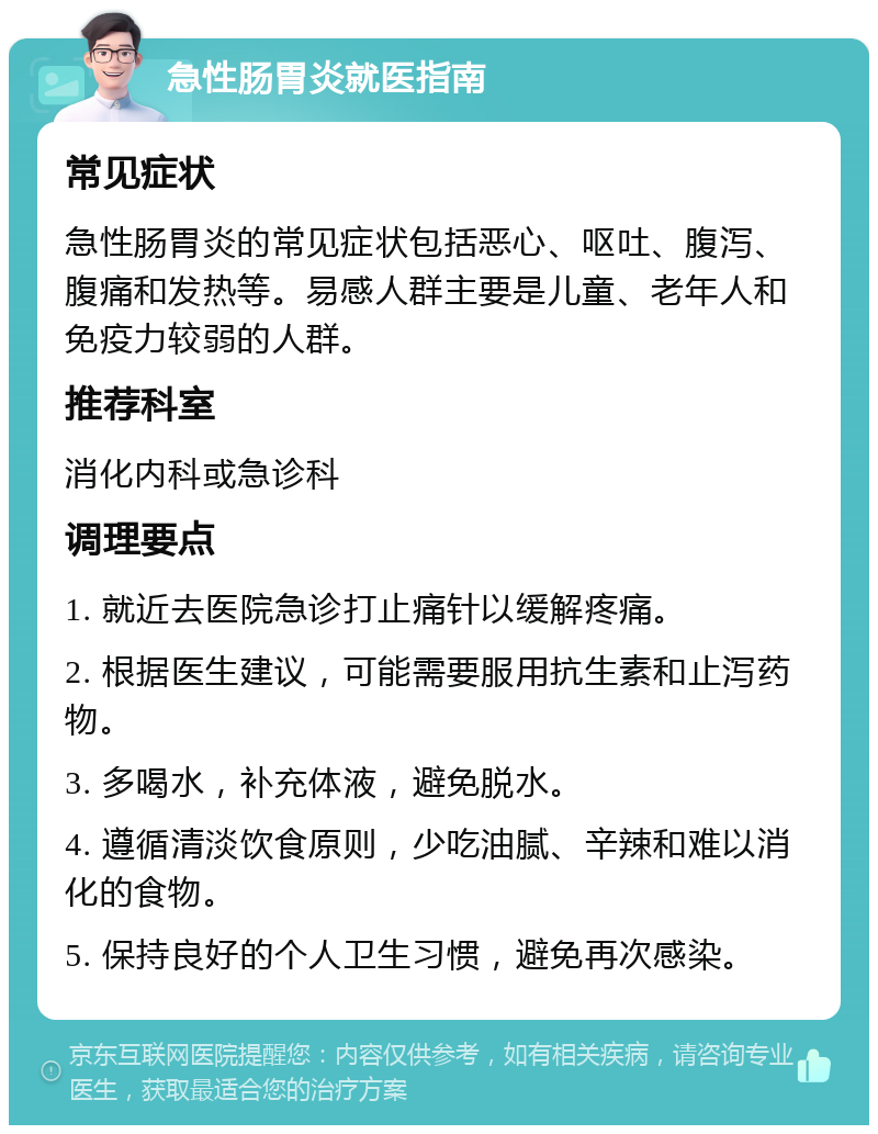 急性肠胃炎就医指南 常见症状 急性肠胃炎的常见症状包括恶心、呕吐、腹泻、腹痛和发热等。易感人群主要是儿童、老年人和免疫力较弱的人群。 推荐科室 消化内科或急诊科 调理要点 1. 就近去医院急诊打止痛针以缓解疼痛。 2. 根据医生建议，可能需要服用抗生素和止泻药物。 3. 多喝水，补充体液，避免脱水。 4. 遵循清淡饮食原则，少吃油腻、辛辣和难以消化的食物。 5. 保持良好的个人卫生习惯，避免再次感染。