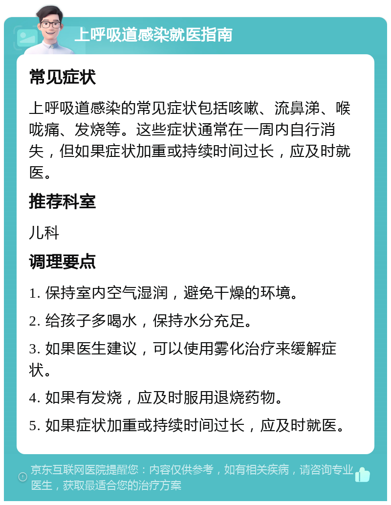 上呼吸道感染就医指南 常见症状 上呼吸道感染的常见症状包括咳嗽、流鼻涕、喉咙痛、发烧等。这些症状通常在一周内自行消失，但如果症状加重或持续时间过长，应及时就医。 推荐科室 儿科 调理要点 1. 保持室内空气湿润，避免干燥的环境。 2. 给孩子多喝水，保持水分充足。 3. 如果医生建议，可以使用雾化治疗来缓解症状。 4. 如果有发烧，应及时服用退烧药物。 5. 如果症状加重或持续时间过长，应及时就医。