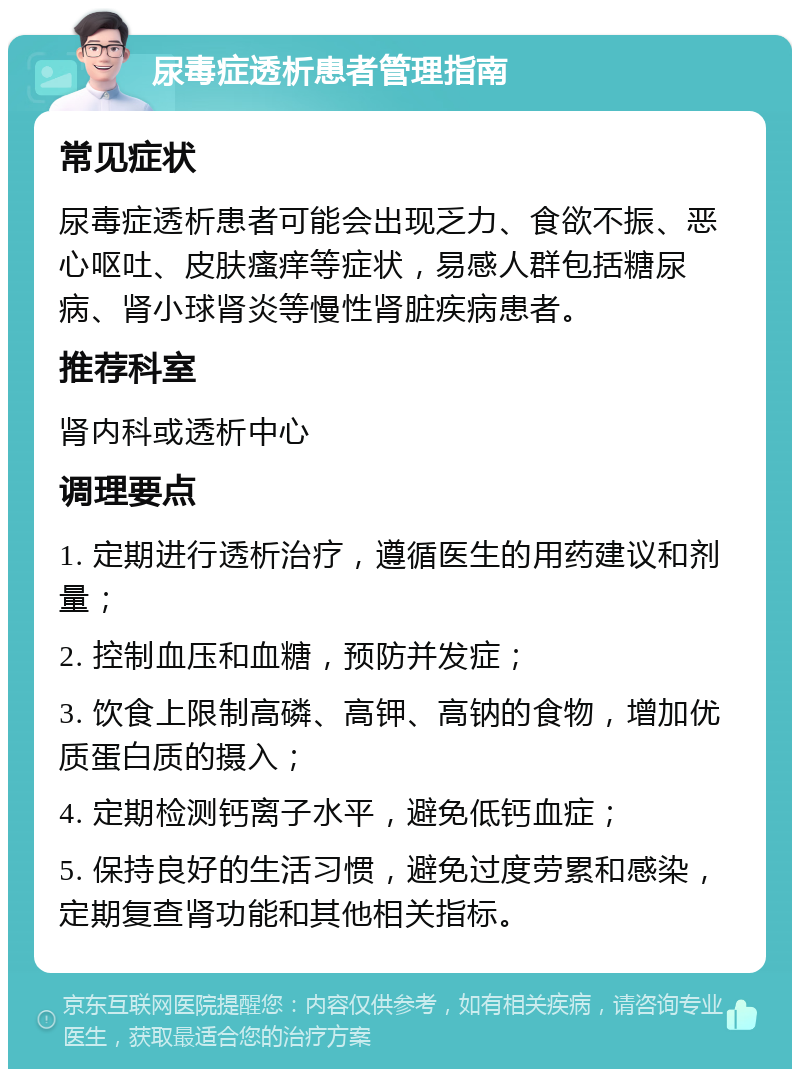 尿毒症透析患者管理指南 常见症状 尿毒症透析患者可能会出现乏力、食欲不振、恶心呕吐、皮肤瘙痒等症状，易感人群包括糖尿病、肾小球肾炎等慢性肾脏疾病患者。 推荐科室 肾内科或透析中心 调理要点 1. 定期进行透析治疗，遵循医生的用药建议和剂量； 2. 控制血压和血糖，预防并发症； 3. 饮食上限制高磷、高钾、高钠的食物，增加优质蛋白质的摄入； 4. 定期检测钙离子水平，避免低钙血症； 5. 保持良好的生活习惯，避免过度劳累和感染，定期复查肾功能和其他相关指标。