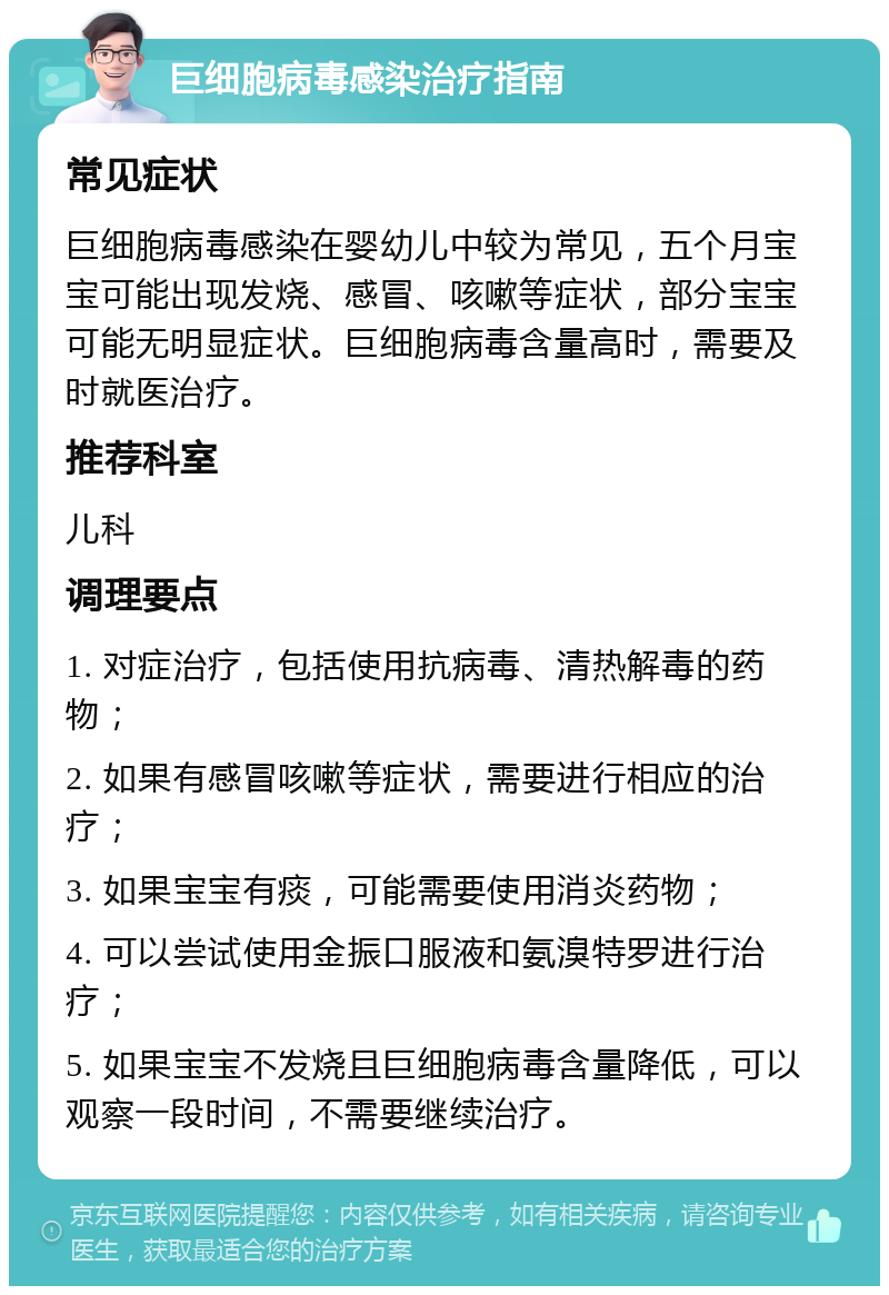 巨细胞病毒感染治疗指南 常见症状 巨细胞病毒感染在婴幼儿中较为常见，五个月宝宝可能出现发烧、感冒、咳嗽等症状，部分宝宝可能无明显症状。巨细胞病毒含量高时，需要及时就医治疗。 推荐科室 儿科 调理要点 1. 对症治疗，包括使用抗病毒、清热解毒的药物； 2. 如果有感冒咳嗽等症状，需要进行相应的治疗； 3. 如果宝宝有痰，可能需要使用消炎药物； 4. 可以尝试使用金振口服液和氨溴特罗进行治疗； 5. 如果宝宝不发烧且巨细胞病毒含量降低，可以观察一段时间，不需要继续治疗。