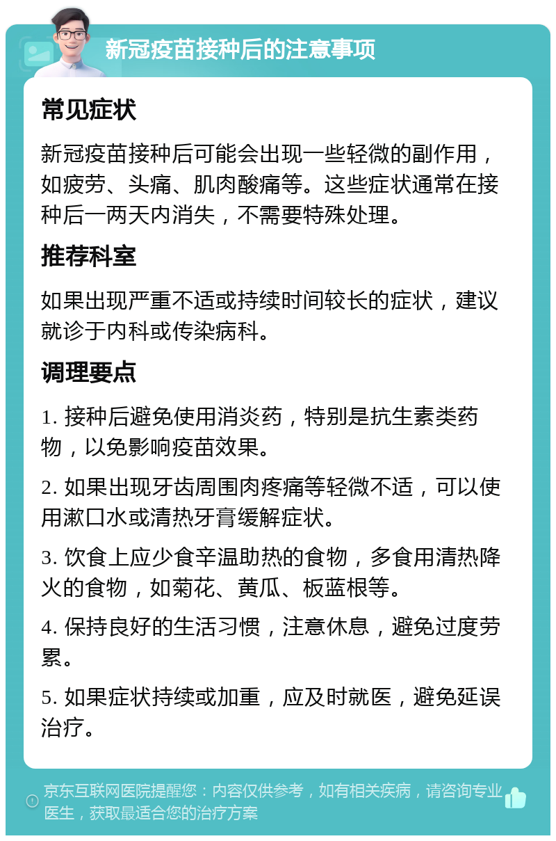 新冠疫苗接种后的注意事项 常见症状 新冠疫苗接种后可能会出现一些轻微的副作用，如疲劳、头痛、肌肉酸痛等。这些症状通常在接种后一两天内消失，不需要特殊处理。 推荐科室 如果出现严重不适或持续时间较长的症状，建议就诊于内科或传染病科。 调理要点 1. 接种后避免使用消炎药，特别是抗生素类药物，以免影响疫苗效果。 2. 如果出现牙齿周围肉疼痛等轻微不适，可以使用漱口水或清热牙膏缓解症状。 3. 饮食上应少食辛温助热的食物，多食用清热降火的食物，如菊花、黄瓜、板蓝根等。 4. 保持良好的生活习惯，注意休息，避免过度劳累。 5. 如果症状持续或加重，应及时就医，避免延误治疗。