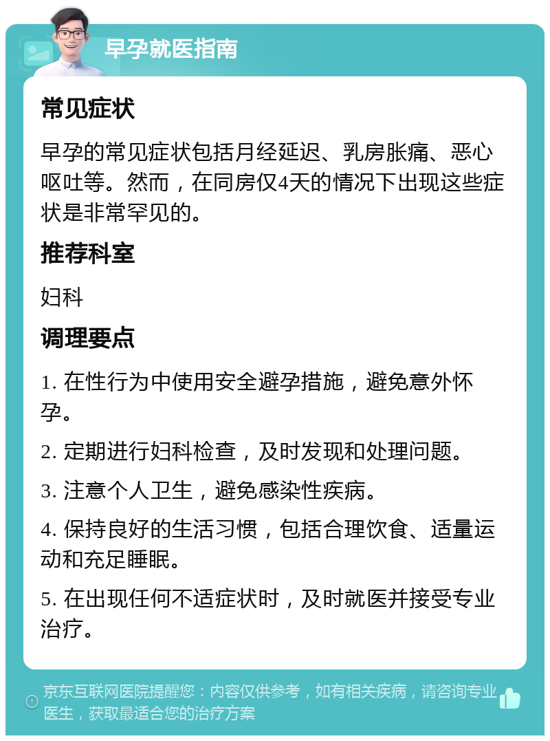 早孕就医指南 常见症状 早孕的常见症状包括月经延迟、乳房胀痛、恶心呕吐等。然而，在同房仅4天的情况下出现这些症状是非常罕见的。 推荐科室 妇科 调理要点 1. 在性行为中使用安全避孕措施，避免意外怀孕。 2. 定期进行妇科检查，及时发现和处理问题。 3. 注意个人卫生，避免感染性疾病。 4. 保持良好的生活习惯，包括合理饮食、适量运动和充足睡眠。 5. 在出现任何不适症状时，及时就医并接受专业治疗。