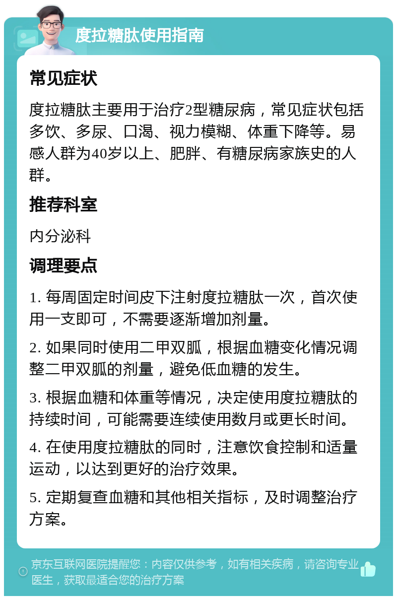 度拉糖肽使用指南 常见症状 度拉糖肽主要用于治疗2型糖尿病，常见症状包括多饮、多尿、口渴、视力模糊、体重下降等。易感人群为40岁以上、肥胖、有糖尿病家族史的人群。 推荐科室 内分泌科 调理要点 1. 每周固定时间皮下注射度拉糖肽一次，首次使用一支即可，不需要逐渐增加剂量。 2. 如果同时使用二甲双胍，根据血糖变化情况调整二甲双胍的剂量，避免低血糖的发生。 3. 根据血糖和体重等情况，决定使用度拉糖肽的持续时间，可能需要连续使用数月或更长时间。 4. 在使用度拉糖肽的同时，注意饮食控制和适量运动，以达到更好的治疗效果。 5. 定期复查血糖和其他相关指标，及时调整治疗方案。