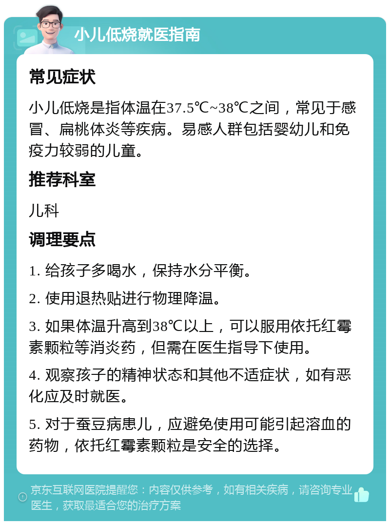 小儿低烧就医指南 常见症状 小儿低烧是指体温在37.5℃~38℃之间，常见于感冒、扁桃体炎等疾病。易感人群包括婴幼儿和免疫力较弱的儿童。 推荐科室 儿科 调理要点 1. 给孩子多喝水，保持水分平衡。 2. 使用退热贴进行物理降温。 3. 如果体温升高到38℃以上，可以服用依托红霉素颗粒等消炎药，但需在医生指导下使用。 4. 观察孩子的精神状态和其他不适症状，如有恶化应及时就医。 5. 对于蚕豆病患儿，应避免使用可能引起溶血的药物，依托红霉素颗粒是安全的选择。