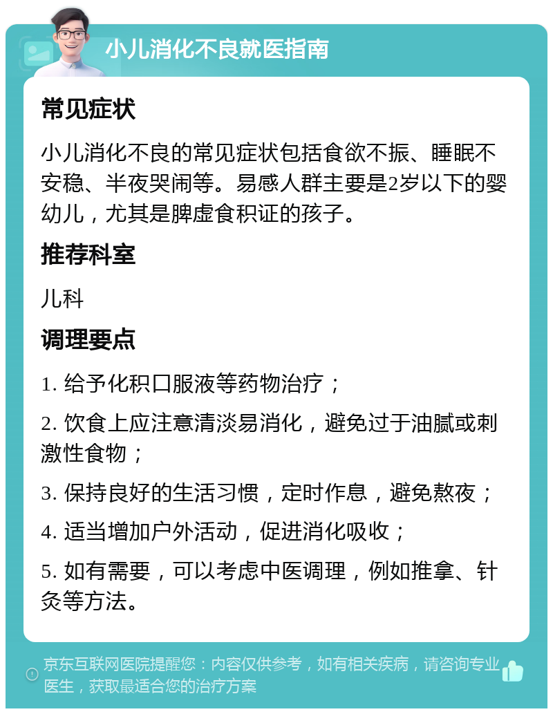 小儿消化不良就医指南 常见症状 小儿消化不良的常见症状包括食欲不振、睡眠不安稳、半夜哭闹等。易感人群主要是2岁以下的婴幼儿，尤其是脾虚食积证的孩子。 推荐科室 儿科 调理要点 1. 给予化积口服液等药物治疗； 2. 饮食上应注意清淡易消化，避免过于油腻或刺激性食物； 3. 保持良好的生活习惯，定时作息，避免熬夜； 4. 适当增加户外活动，促进消化吸收； 5. 如有需要，可以考虑中医调理，例如推拿、针灸等方法。