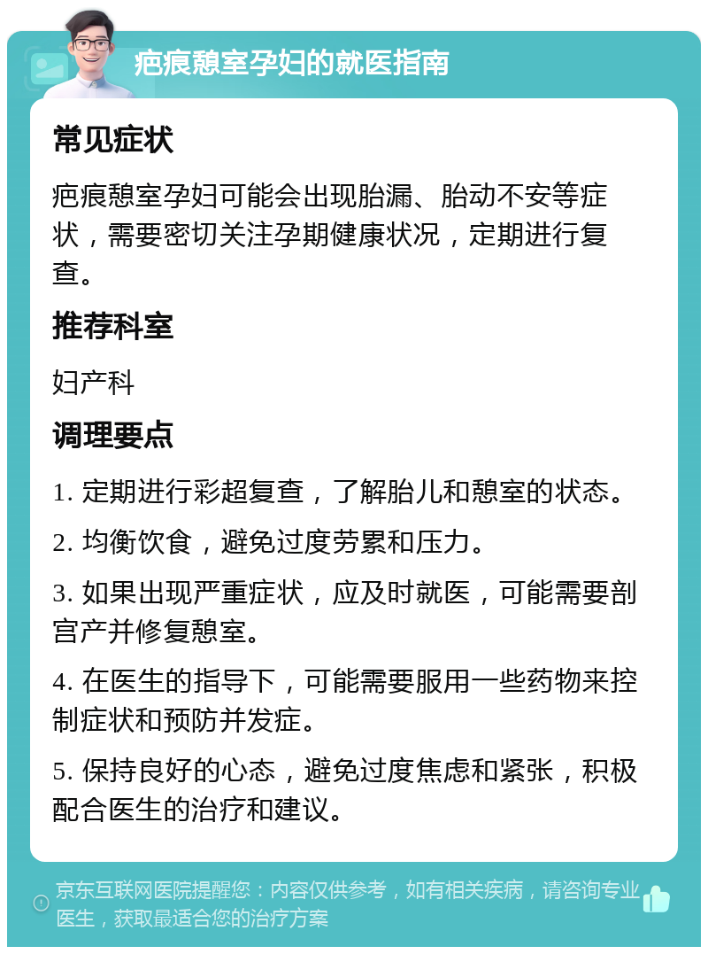 疤痕憩室孕妇的就医指南 常见症状 疤痕憩室孕妇可能会出现胎漏、胎动不安等症状，需要密切关注孕期健康状况，定期进行复查。 推荐科室 妇产科 调理要点 1. 定期进行彩超复查，了解胎儿和憩室的状态。 2. 均衡饮食，避免过度劳累和压力。 3. 如果出现严重症状，应及时就医，可能需要剖宫产并修复憩室。 4. 在医生的指导下，可能需要服用一些药物来控制症状和预防并发症。 5. 保持良好的心态，避免过度焦虑和紧张，积极配合医生的治疗和建议。