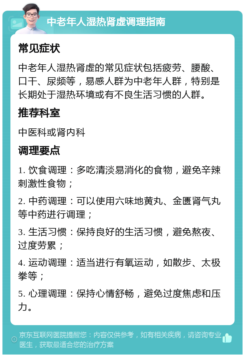 中老年人湿热肾虚调理指南 常见症状 中老年人湿热肾虚的常见症状包括疲劳、腰酸、口干、尿频等，易感人群为中老年人群，特别是长期处于湿热环境或有不良生活习惯的人群。 推荐科室 中医科或肾内科 调理要点 1. 饮食调理：多吃清淡易消化的食物，避免辛辣刺激性食物； 2. 中药调理：可以使用六味地黄丸、金匮肾气丸等中药进行调理； 3. 生活习惯：保持良好的生活习惯，避免熬夜、过度劳累； 4. 运动调理：适当进行有氧运动，如散步、太极拳等； 5. 心理调理：保持心情舒畅，避免过度焦虑和压力。