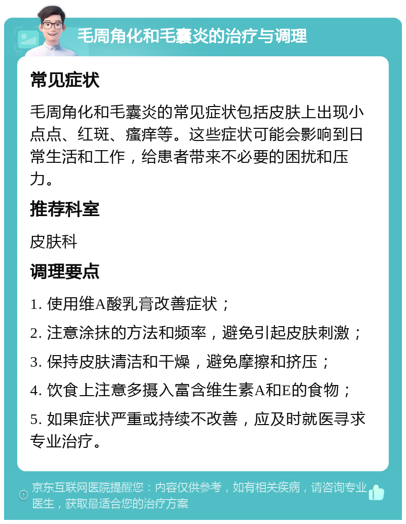 毛周角化和毛囊炎的治疗与调理 常见症状 毛周角化和毛囊炎的常见症状包括皮肤上出现小点点、红斑、瘙痒等。这些症状可能会影响到日常生活和工作，给患者带来不必要的困扰和压力。 推荐科室 皮肤科 调理要点 1. 使用维A酸乳膏改善症状； 2. 注意涂抹的方法和频率，避免引起皮肤刺激； 3. 保持皮肤清洁和干燥，避免摩擦和挤压； 4. 饮食上注意多摄入富含维生素A和E的食物； 5. 如果症状严重或持续不改善，应及时就医寻求专业治疗。