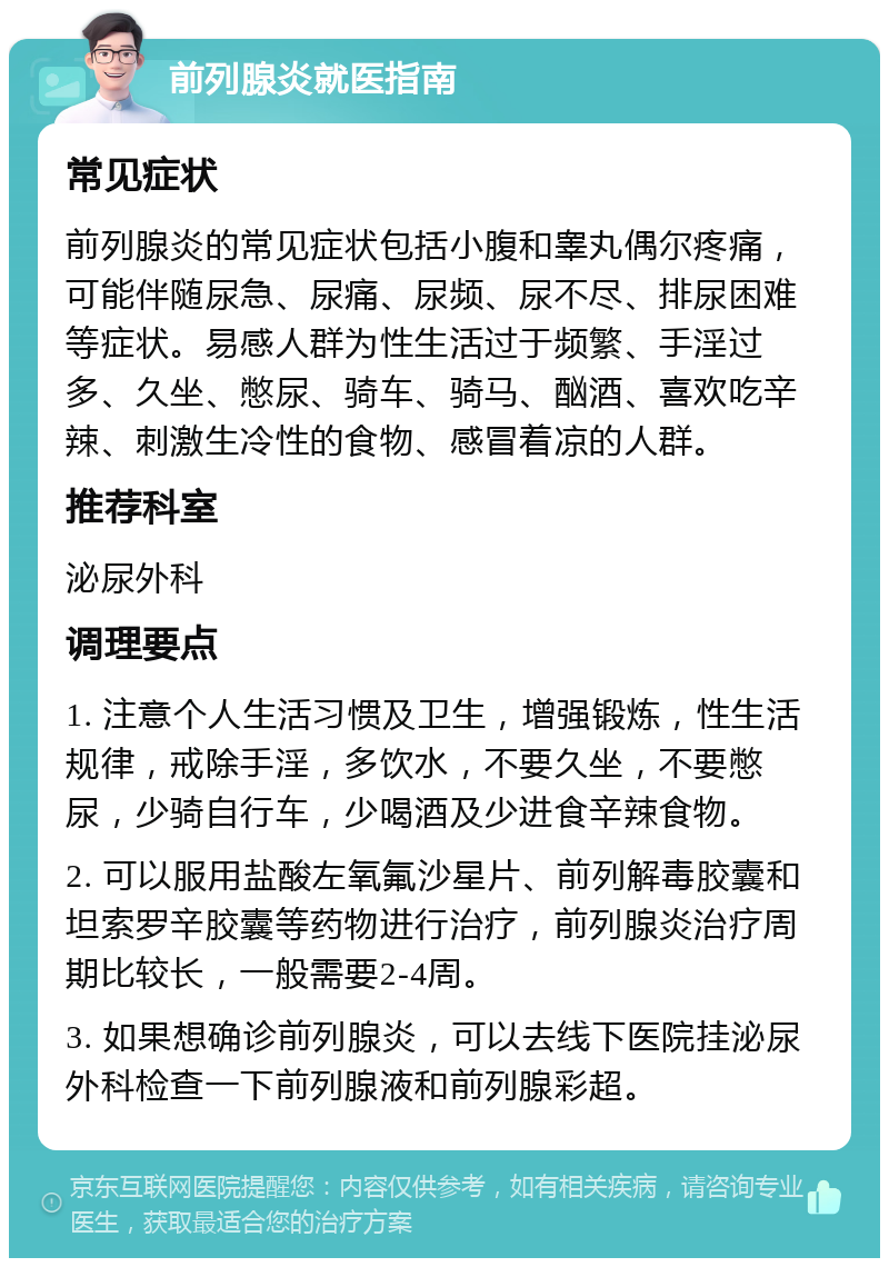 前列腺炎就医指南 常见症状 前列腺炎的常见症状包括小腹和睾丸偶尔疼痛，可能伴随尿急、尿痛、尿频、尿不尽、排尿困难等症状。易感人群为性生活过于频繁、手淫过多、久坐、憋尿、骑车、骑马、酗酒、喜欢吃辛辣、刺激生冷性的食物、感冒着凉的人群。 推荐科室 泌尿外科 调理要点 1. 注意个人生活习惯及卫生，增强锻炼，性生活规律，戒除手淫，多饮水，不要久坐，不要憋尿，少骑自行车，少喝酒及少进食辛辣食物。 2. 可以服用盐酸左氧氟沙星片、前列解毒胶囊和坦索罗辛胶囊等药物进行治疗，前列腺炎治疗周期比较长，一般需要2-4周。 3. 如果想确诊前列腺炎，可以去线下医院挂泌尿外科检查一下前列腺液和前列腺彩超。