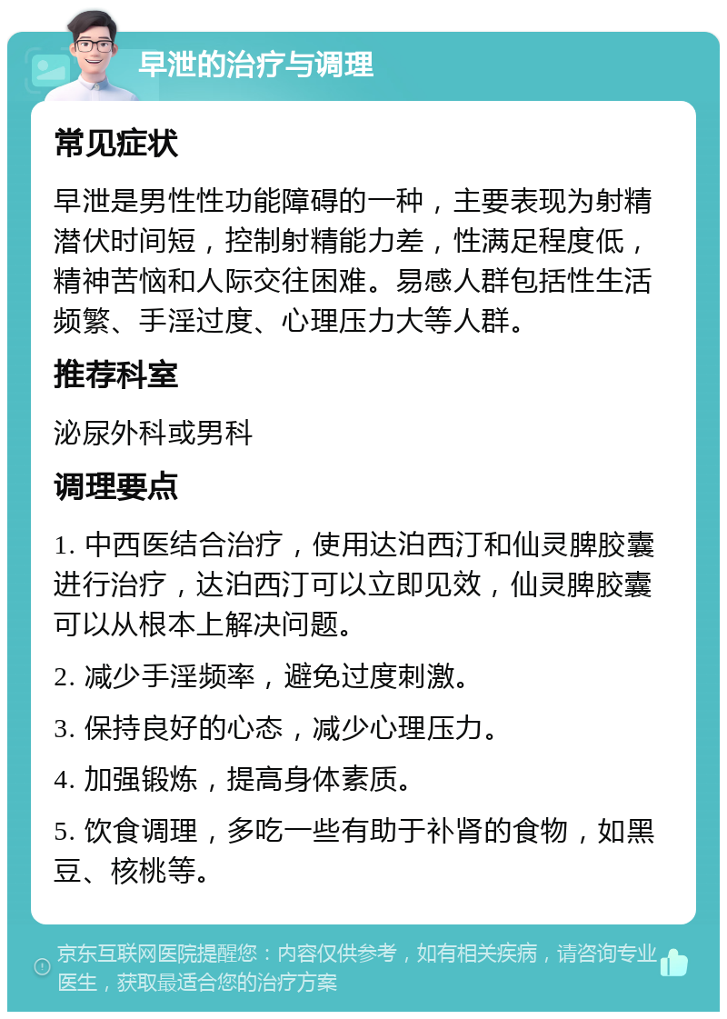 早泄的治疗与调理 常见症状 早泄是男性性功能障碍的一种，主要表现为射精潜伏时间短，控制射精能力差，性满足程度低，精神苦恼和人际交往困难。易感人群包括性生活频繁、手淫过度、心理压力大等人群。 推荐科室 泌尿外科或男科 调理要点 1. 中西医结合治疗，使用达泊西汀和仙灵脾胶囊进行治疗，达泊西汀可以立即见效，仙灵脾胶囊可以从根本上解决问题。 2. 减少手淫频率，避免过度刺激。 3. 保持良好的心态，减少心理压力。 4. 加强锻炼，提高身体素质。 5. 饮食调理，多吃一些有助于补肾的食物，如黑豆、核桃等。