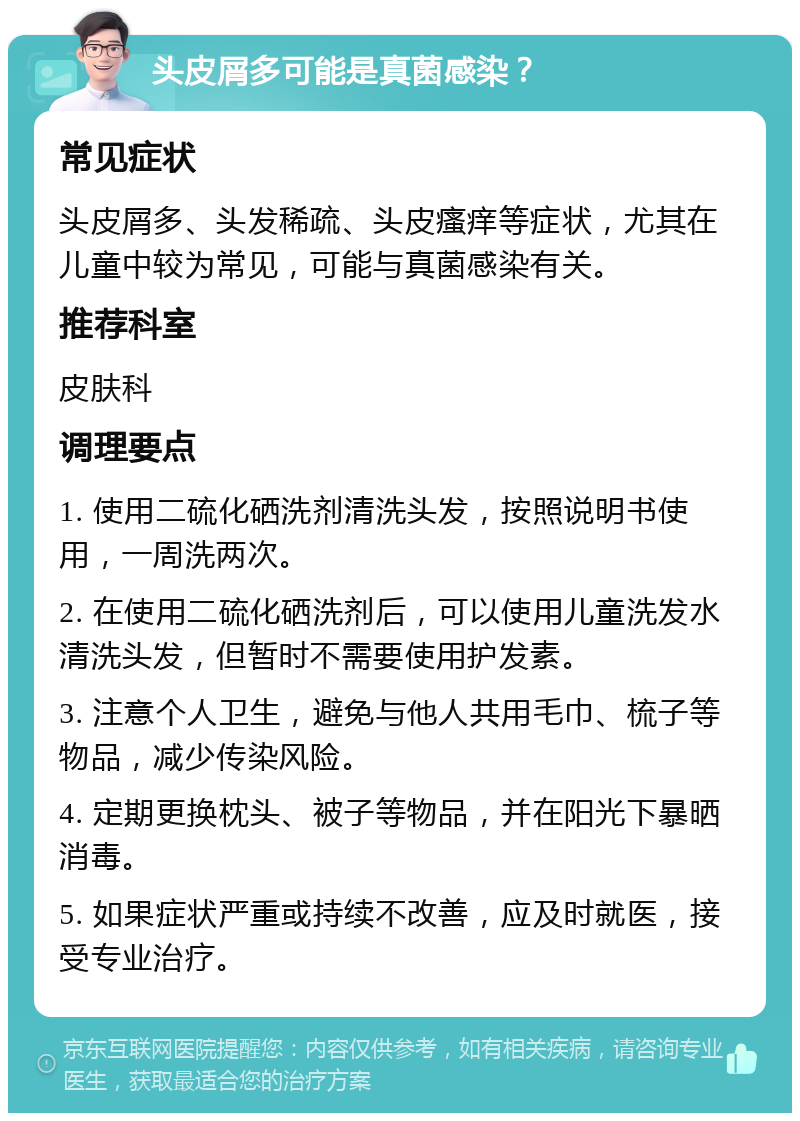 头皮屑多可能是真菌感染？ 常见症状 头皮屑多、头发稀疏、头皮瘙痒等症状，尤其在儿童中较为常见，可能与真菌感染有关。 推荐科室 皮肤科 调理要点 1. 使用二硫化硒洗剂清洗头发，按照说明书使用，一周洗两次。 2. 在使用二硫化硒洗剂后，可以使用儿童洗发水清洗头发，但暂时不需要使用护发素。 3. 注意个人卫生，避免与他人共用毛巾、梳子等物品，减少传染风险。 4. 定期更换枕头、被子等物品，并在阳光下暴晒消毒。 5. 如果症状严重或持续不改善，应及时就医，接受专业治疗。