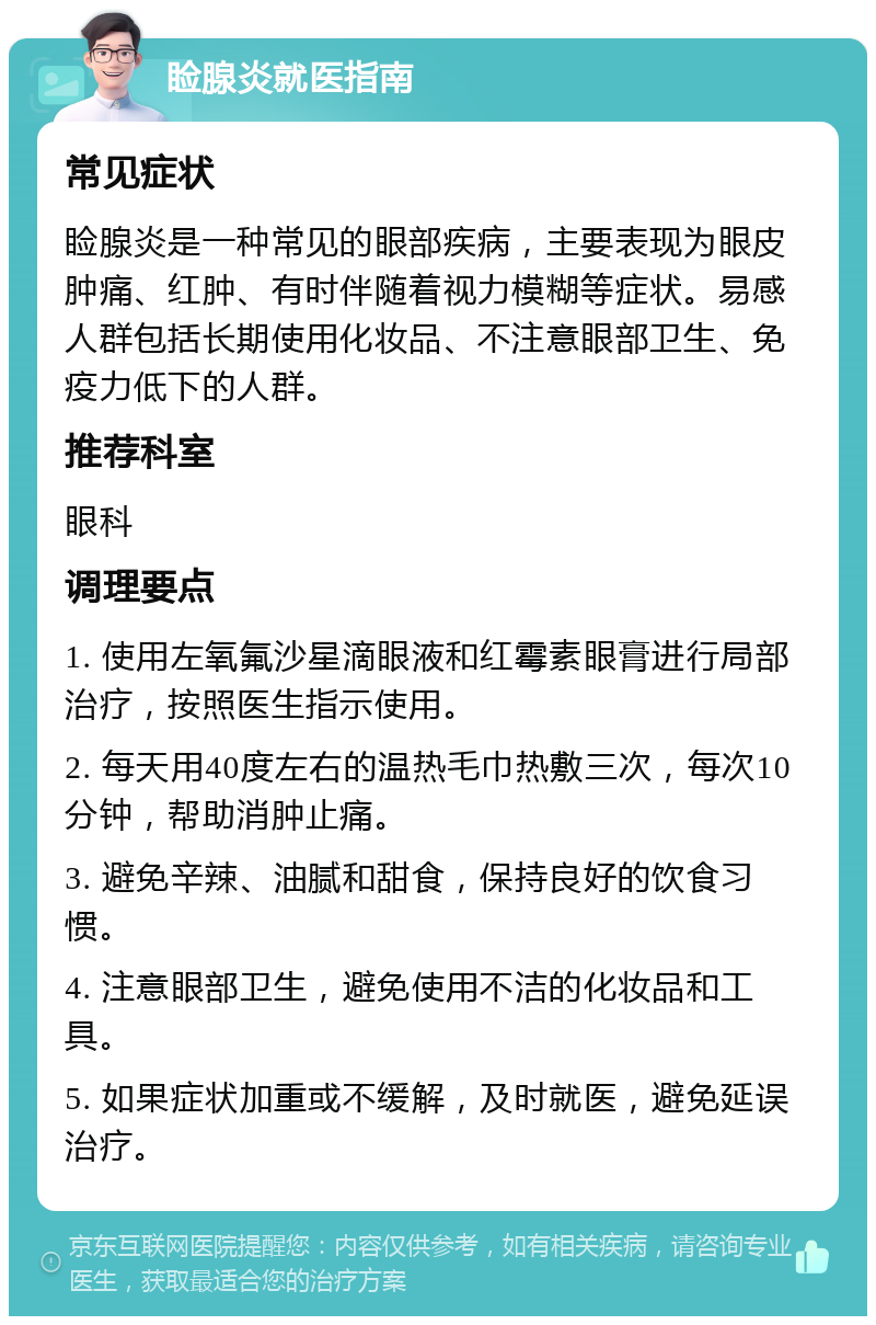 睑腺炎就医指南 常见症状 睑腺炎是一种常见的眼部疾病，主要表现为眼皮肿痛、红肿、有时伴随着视力模糊等症状。易感人群包括长期使用化妆品、不注意眼部卫生、免疫力低下的人群。 推荐科室 眼科 调理要点 1. 使用左氧氟沙星滴眼液和红霉素眼膏进行局部治疗，按照医生指示使用。 2. 每天用40度左右的温热毛巾热敷三次，每次10分钟，帮助消肿止痛。 3. 避免辛辣、油腻和甜食，保持良好的饮食习惯。 4. 注意眼部卫生，避免使用不洁的化妆品和工具。 5. 如果症状加重或不缓解，及时就医，避免延误治疗。