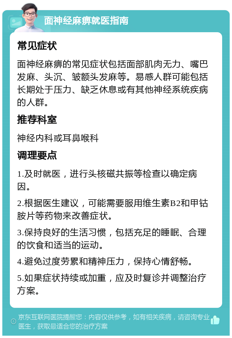 面神经麻痹就医指南 常见症状 面神经麻痹的常见症状包括面部肌肉无力、嘴巴发麻、头沉、皱额头发麻等。易感人群可能包括长期处于压力、缺乏休息或有其他神经系统疾病的人群。 推荐科室 神经内科或耳鼻喉科 调理要点 1.及时就医，进行头核磁共振等检查以确定病因。 2.根据医生建议，可能需要服用维生素B2和甲钴胺片等药物来改善症状。 3.保持良好的生活习惯，包括充足的睡眠、合理的饮食和适当的运动。 4.避免过度劳累和精神压力，保持心情舒畅。 5.如果症状持续或加重，应及时复诊并调整治疗方案。