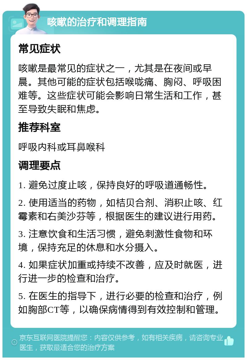 咳嗽的治疗和调理指南 常见症状 咳嗽是最常见的症状之一，尤其是在夜间或早晨。其他可能的症状包括喉咙痛、胸闷、呼吸困难等。这些症状可能会影响日常生活和工作，甚至导致失眠和焦虑。 推荐科室 呼吸内科或耳鼻喉科 调理要点 1. 避免过度止咳，保持良好的呼吸道通畅性。 2. 使用适当的药物，如桔贝合剂、消积止咳、红霉素和右美沙芬等，根据医生的建议进行用药。 3. 注意饮食和生活习惯，避免刺激性食物和环境，保持充足的休息和水分摄入。 4. 如果症状加重或持续不改善，应及时就医，进行进一步的检查和治疗。 5. 在医生的指导下，进行必要的检查和治疗，例如胸部CT等，以确保病情得到有效控制和管理。