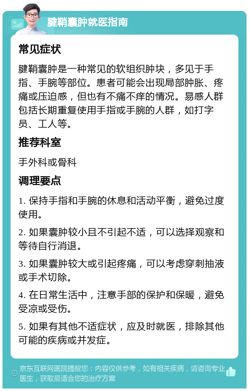 腱鞘囊肿就医指南 常见症状 腱鞘囊肿是一种常见的软组织肿块，多见于手指、手腕等部位。患者可能会出现局部肿胀、疼痛或压迫感，但也有不痛不痒的情况。易感人群包括长期重复使用手指或手腕的人群，如打字员、工人等。 推荐科室 手外科或骨科 调理要点 1. 保持手指和手腕的休息和活动平衡，避免过度使用。 2. 如果囊肿较小且不引起不适，可以选择观察和等待自行消退。 3. 如果囊肿较大或引起疼痛，可以考虑穿刺抽液或手术切除。 4. 在日常生活中，注意手部的保护和保暖，避免受凉或受伤。 5. 如果有其他不适症状，应及时就医，排除其他可能的疾病或并发症。