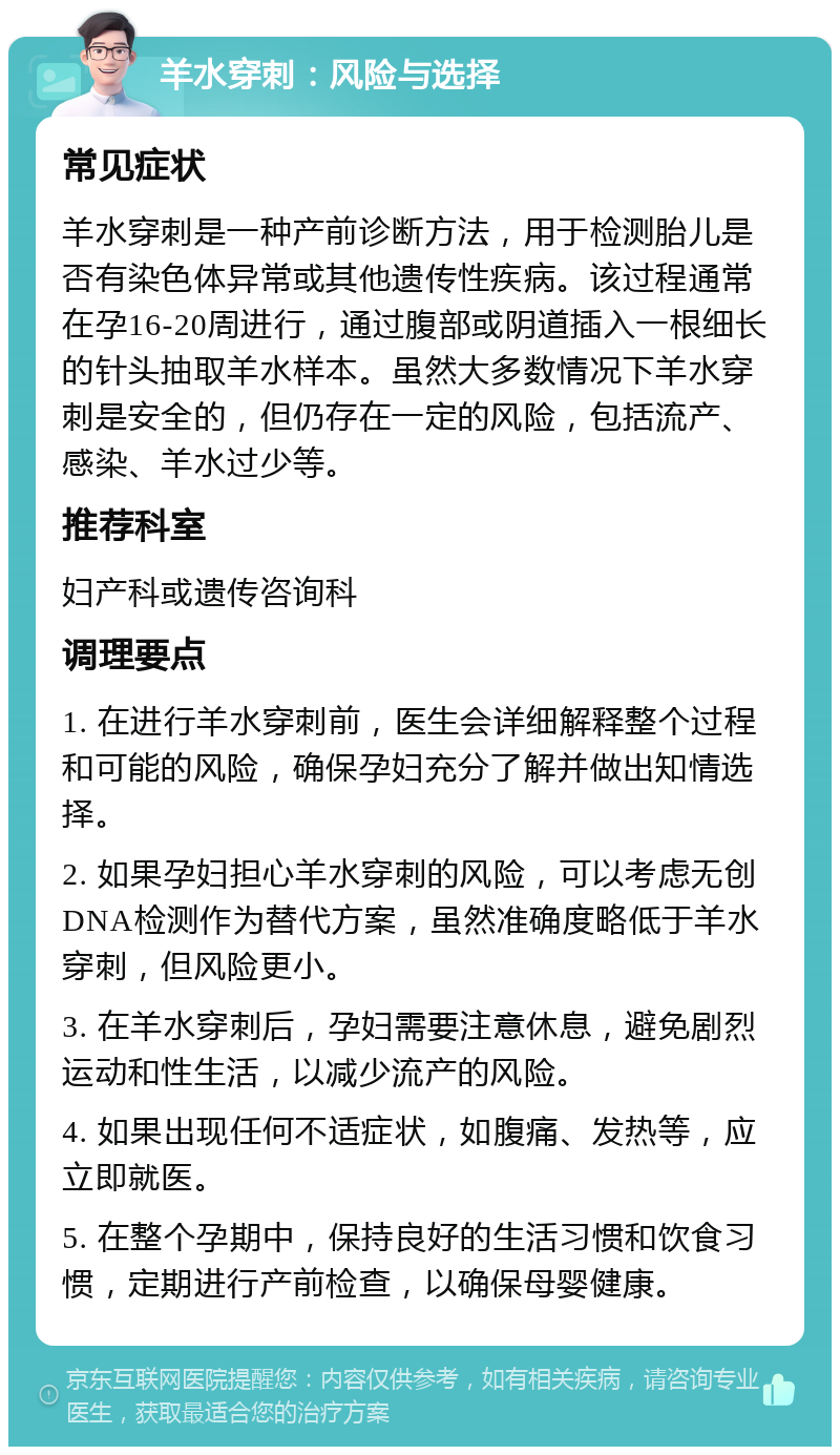 羊水穿刺：风险与选择 常见症状 羊水穿刺是一种产前诊断方法，用于检测胎儿是否有染色体异常或其他遗传性疾病。该过程通常在孕16-20周进行，通过腹部或阴道插入一根细长的针头抽取羊水样本。虽然大多数情况下羊水穿刺是安全的，但仍存在一定的风险，包括流产、感染、羊水过少等。 推荐科室 妇产科或遗传咨询科 调理要点 1. 在进行羊水穿刺前，医生会详细解释整个过程和可能的风险，确保孕妇充分了解并做出知情选择。 2. 如果孕妇担心羊水穿刺的风险，可以考虑无创DNA检测作为替代方案，虽然准确度略低于羊水穿刺，但风险更小。 3. 在羊水穿刺后，孕妇需要注意休息，避免剧烈运动和性生活，以减少流产的风险。 4. 如果出现任何不适症状，如腹痛、发热等，应立即就医。 5. 在整个孕期中，保持良好的生活习惯和饮食习惯，定期进行产前检查，以确保母婴健康。