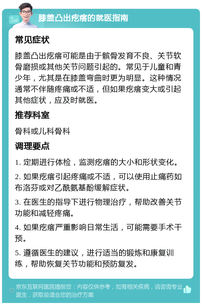 膝盖凸出疙瘩的就医指南 常见症状 膝盖凸出疙瘩可能是由于髌骨发育不良、关节软骨磨损或其他关节问题引起的。常见于儿童和青少年，尤其是在膝盖弯曲时更为明显。这种情况通常不伴随疼痛或不适，但如果疙瘩变大或引起其他症状，应及时就医。 推荐科室 骨科或儿科骨科 调理要点 1. 定期进行体检，监测疙瘩的大小和形状变化。 2. 如果疙瘩引起疼痛或不适，可以使用止痛药如布洛芬或对乙酰氨基酚缓解症状。 3. 在医生的指导下进行物理治疗，帮助改善关节功能和减轻疼痛。 4. 如果疙瘩严重影响日常生活，可能需要手术干预。 5. 遵循医生的建议，进行适当的锻炼和康复训练，帮助恢复关节功能和预防复发。